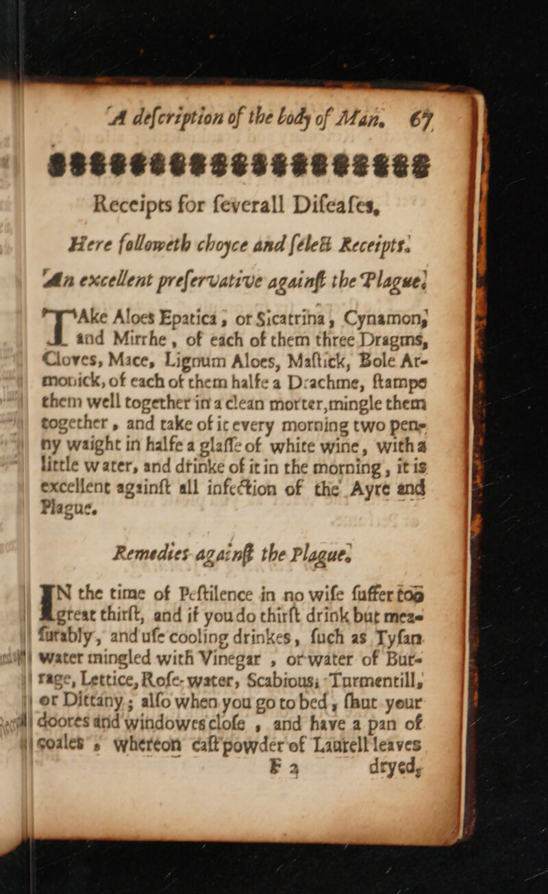 SSCCSEERESSERE SESE Receipts for feverall Difeafes, Here followeth choyce and {ele Receipts. An excellent prefervative againft the Plague; Ake Aloes Epatica, or Sicatrina, Cynamon, . and Mirrhe , of each of them three Dragms, Cloves, Mace, Lignum Aloes, Maftick, Bole Ar- monick, of each of them halfe a Drachme, ftampe them well together ina clean morter,mingle them together , and take of icevery morning two pene ny waight in halfe a glaffe of white wine, witha little water, and dtinke of it in the morning, it is excelent agsinft all infection of the Ayre and Plague. Remedies again the Plague. N the time of Peftilence in no wife fuffer fap great thirlt, and if youdo chirft drink but meze furably , and ufe cooling drinkes, fuch as Tyfan | Water mingled with Vinegar , or water of Bur rage, Lettice, Rofe- water, Scabious; *Turmentill, | or Dittany ; alfo when you go to bed , faut your ‘i coales”; whereon caffpowder of Lantell leaves E 2 dryed,