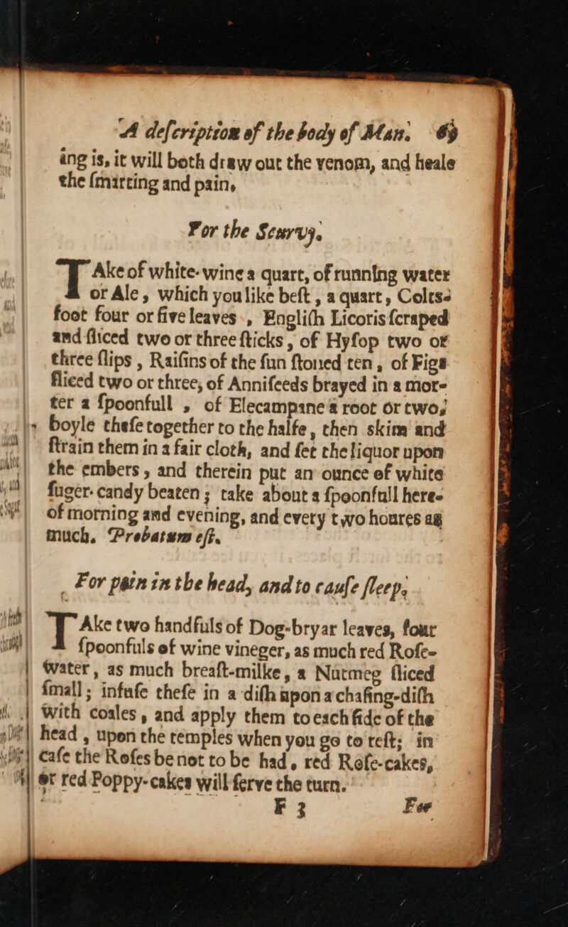 ang is, it will both draw out the yenom, and heale the {mirting and pain, Por the Scurvy, E thie of white- wines quart, of running water or Ale, which youlike beft , a quart, Colts: foot four or five leaves, Englith Licoris {craped and fliced two or three {ticks , of Hyfop two of three flips , Raifins of the fun ftoned ten, of Figs fliced two or three; of Annifeeds brayed in a mor- ter a {poonfull , of Elecampine a root or two; + boyle thefe together to the halfe, then skim and ftrain them in a fair cloth, and fet che liquor upon | the embers, and therein put an ounce ef white iN) fuager- candy beaten; take about a {poonfull here oY | of morning and evening, and every two houres ag much, Prebatem eff. _ For patn in the head, and to caufe fleep, ed TAs two handfuls of Dog-bryar leaves, four a) {poonfuls ef wine vineger, as much red Rofe- | Water, as much breaft-milke, a Nutmeg fliced | {mall ; infafe thefe in a-difh apon achafing-difh | With coales, and apply them toesch fide of the pi), head , upon the temples when you go to teft: in cafe the Rofes benot to be had, red Rofe-cakes, et red Poppy-cakes will ferve che turn. a Te aS Fer 1, Wage ne peep f