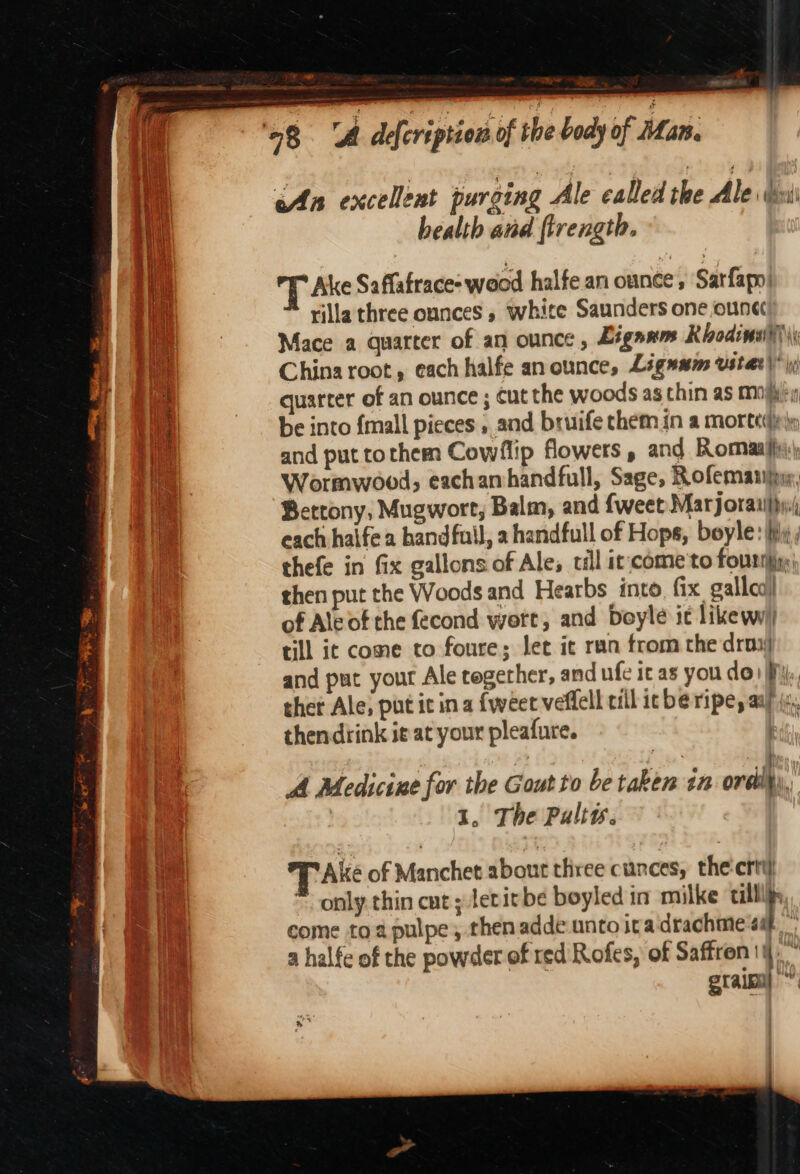 eS ee 98 A defcription of the b ody of Mar. i ‘An excellent purging Ale called the Ale esis 1 health and {trength. ihe T Ake Saffafrace- wood halfe an ounce, Sarfapn| th rilla three ounces , white Saunders one,ouna Mace a quarter of an ounce, Liganm Rodina \ ie China root, each halfe anounce, Ligumm usta)! ; quarter of an ounce ; cut the woods as thin as mii, Re be into {mall pieces and bruife them in a mortetnyy and put tothem Cowrflip flowers , and Romaaifx: Wormwood, eachamhandfull, Sage, Rofemaniiyg, Betrony, Mugwort, Balm, and {weet Marjorailfyy( each halfea bandfuil, a handfull of Hops, boyle: hy; thefe in fix gallons of Ale; ill it;come'to fouriiing: then put the Woods and Hearbs into, fix. gallca) of Ale of the fecond wort, and Doyle ic like wy) till it come to foure; let it ran from the drow and put your Ale regerher, and ufe it as you do) fj, thet Ale, put it ina {weet veffell till icbe ripe, aay (a, thendiink ie at your pleafure. ee al 7 BS Py A Medicine for the Gout to be taken 12 ordi), | 1, The Pulty. T Ake of Manchet about three cunces, the'crti) only thin cut; leritbe boyled in milke till come toa pulpe, then adde unto ita drachme | a halfe of the powder of red Rofes, of Saffron 4,” grain) :