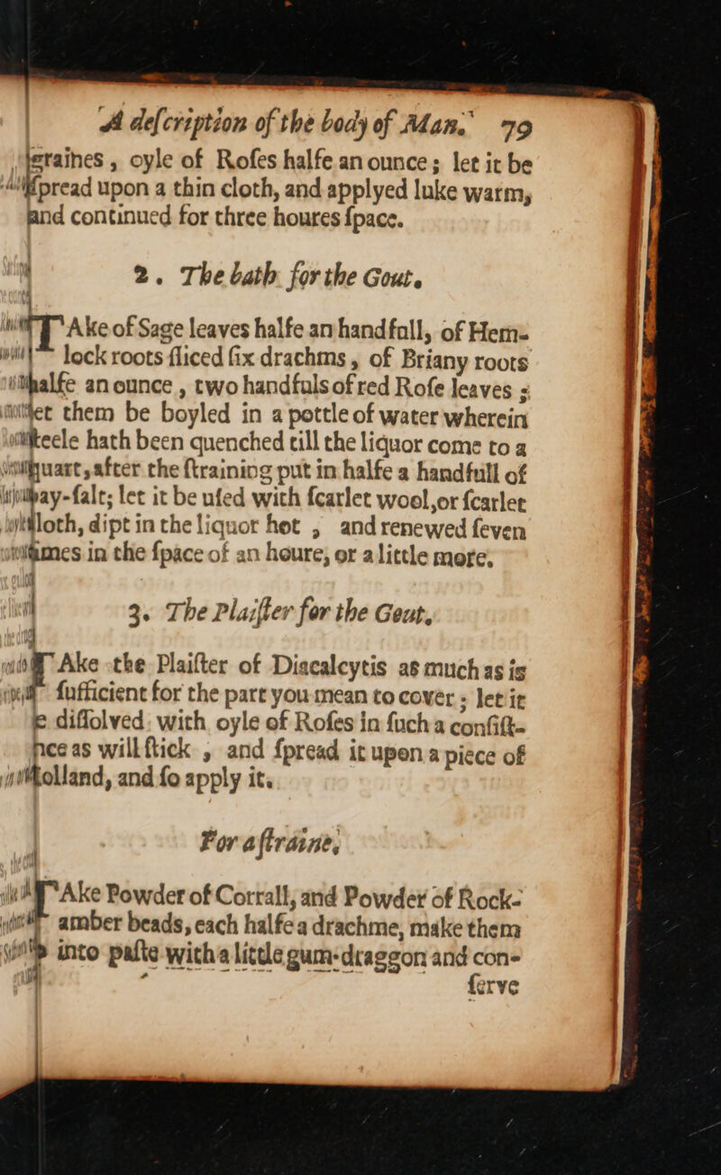 -_ A defcription of the body of Adan. 79 | baaty » oyle of Rofes halfe. an ounces let it be pread upon a thin cloth, and applyed luke warm, and continued for three houres {pace.  2. The bath forthe Gout. ) Wi TA ke of Sage leaves halfe an handfall, of Hem: willl lock roots fliced fix drachms , of Briany roots ithalfe an ounce , two handfulsof red Rofe leaves : utiec them be boyled in a pottle of water wherein ifteele hath been quenched till the liquor come to a vsilifjuart, after the {training put in halfe a handfull of ijollpay~fale; let it be nfed with fcarlet woel,or fcarlet ilfloth, dipt in the liquor hot , and renewed feven wiiimes in the {pace of an houre, or alittle more, i 1 3. The Plazfter for the Geut, 4 iM” Ake othe Plaifter of Diacalcytis as muchas is (xt fufficient for the part you mean to cover ; letit e diflolved: with oyle of Rofes in fuch a confift- nee as will ftick , and fpread it upena piece of Rolland, and fo apply it. For aftraine, r _ Powder of Corrall, and Powder of Rock. ‘i : nf ea) | voip into palte witha litde gum-draggon and con- |