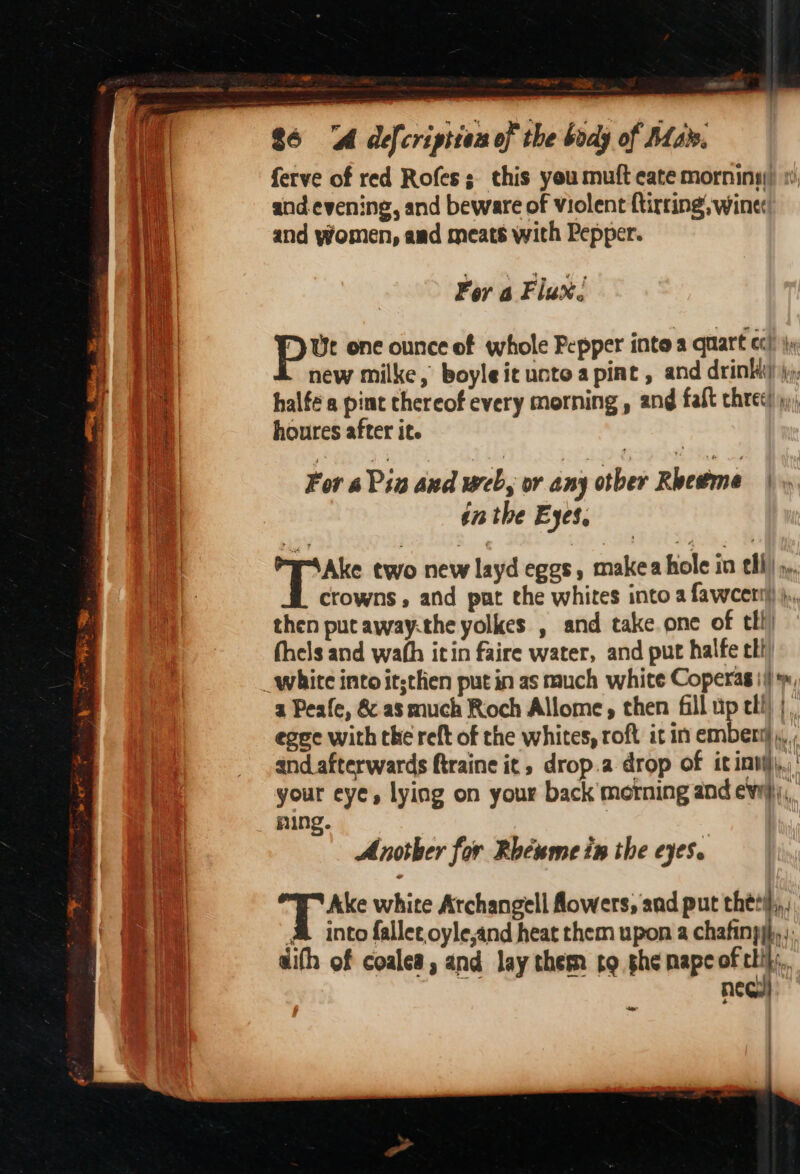 pevepenress Seat PRs eer eS ea NP eI I ea oe ea a: A = ’ . is ables. es Mos aaa &amp; ° ie 7 ferve of red Rofes; this you muft eate morning) *\, and evening, and beware of violent {tirring, wine: and women, aad meats with Pepper. For a Flux p one ounce of whole Pepper inte a quart cc!) new milke, boyleit unto a pine , and drinkiy \, halfé a pint thereof every morning , and faft chred »); houres after it. For Pia and wreb, or any other Rhewme | in the Eyes, Ake two new layd eggs, makea hole in thi) »,, crowns, and put the whites into a fawcerth) },, then pucaway.the yolkes , and take one of tll) fhels and wath itin faire water, and put halfe tlt) a Peafe, &amp; aS much Roch Allome, then fill up cll) | egee with the reft of the whites, roft it in ember) ,, , and afterwards ftraine it, drop.a drop of it inti, your eye, lying on your back metning and evi), ning. | : Another for Rhéwme in the eyes. Ake white Atchangell Aowers, and put thet), A into fallet oyle,and heat them upon a chafinyiiy,, dith of coalea, and lay them to she mape of ctil;.. neq} oat .