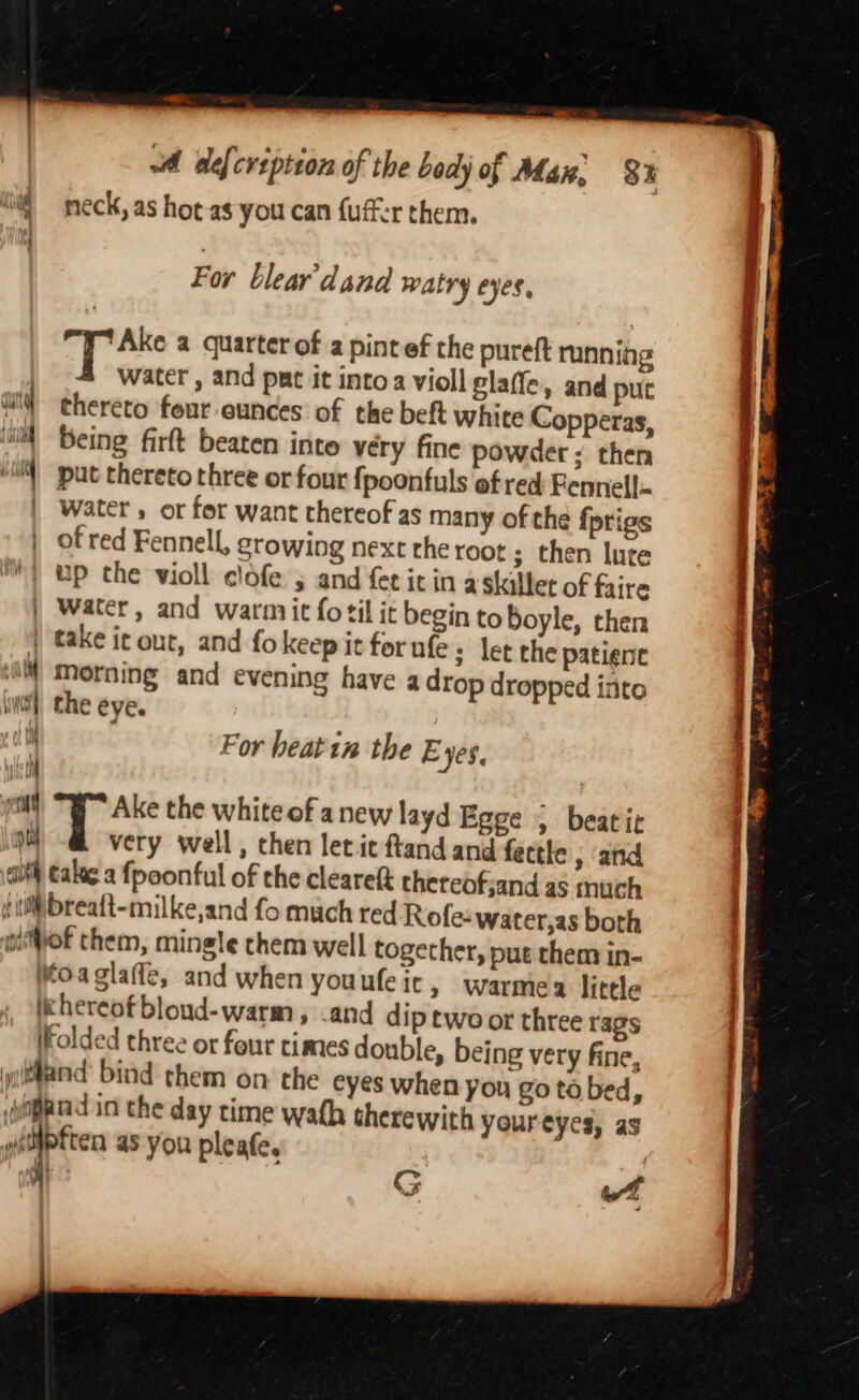 —s . oA defcrspiton of the body of Man, 8 neck, as hot as you can {uff:r them. = se. For blear dana watry eyes, T Ake a quarter of a pintef the pureft mnning Water , and put it intoa violl glaffe, and puc ait thereto four eunces of the beft white Copperas, uit Being firft beaten inte very fine powder ; then ‘iM put thereto three or four {poonfuls ef red: Fennell | Water, or for want thereof as many of the {prigs | of red Fennell, growing nexe rhe root ; then lure *) up the wioll clofe ; and fecicin a skillet of faire | Water, and warmit fotil it begin to Boyle, then | take it out, and fokeep it for ufe ; let the patient ‘il Morning and evening have a drop dropped into wtf], the eye. i For heatin the Eyes, tM | etd a the white of anew layd Egge , beatic pti very well, then let ic ftand and fectle , and aut Calee a {poonful of the cleareft thereofjand as much ( Wibreaft-milke,and fo much red Rofe-water,as both oof them, mingle chem well together, put them in- Moaglaffe, and when youufeic, warmea little lkhereofbloud-warm, .and dip two or three rags iKolded three or four times double, being very fine, Mand: bind them on the eyes when you go ta bed, gard in the day time wath therewith youreyes, as i as you pleafe, G of