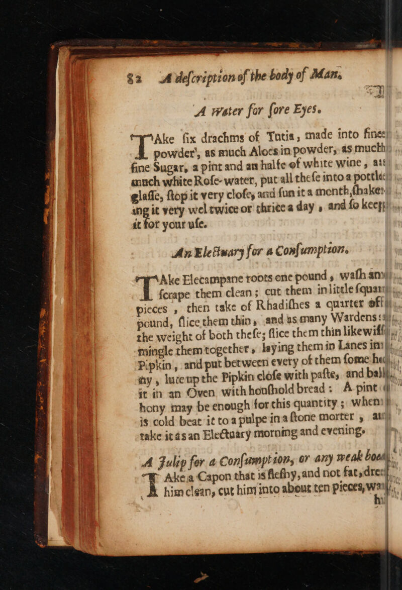 baie al we $2 A defcription of the body of Adan. ‘A water for fore Eyes. Ake fix drachms of Totia, made into fine: powder’, as much Aloesin powder, as muchh fine Sugar, a pint and an halte of white wine, at anch white Rofe- water, put all thefe intoa porte: glaffe, ftop it very clofe, aad {un it a menth,fhake: ang it very wel twice or thricea day , and fo keeps it for your ufe. AnElefuary for a Confumplzon. Ake Elecampane roots ene pound » wath any ferape them clean; cat them in little {quarry pieces , chen take of Rhadifhes a quarter off} pound, flice.them thin» and us many Wardens :3), the weight of both thefe; flice them thin likewiffi,, mingle them ‘together, laying them in Lanes int): Pipkin , and put between every of them fome: heg,.: ay, luceupthe Pipkin clofe with pafte, and babip., it i an Oven withhonfhold bread: A pinti@ ( hony may be enough for this quantity ; whens}, i$ cold beat it toa pulpe ina ftone morter , ati) take itasan Ele@tuary morning and evening. A Fulip for a Con{vmption, or ai) weak booed). ' ~ Ake ja Capon that 1s ficfhy, and not fat,drecif _&amp; himclean, cut him into about ten pieces, Wai,