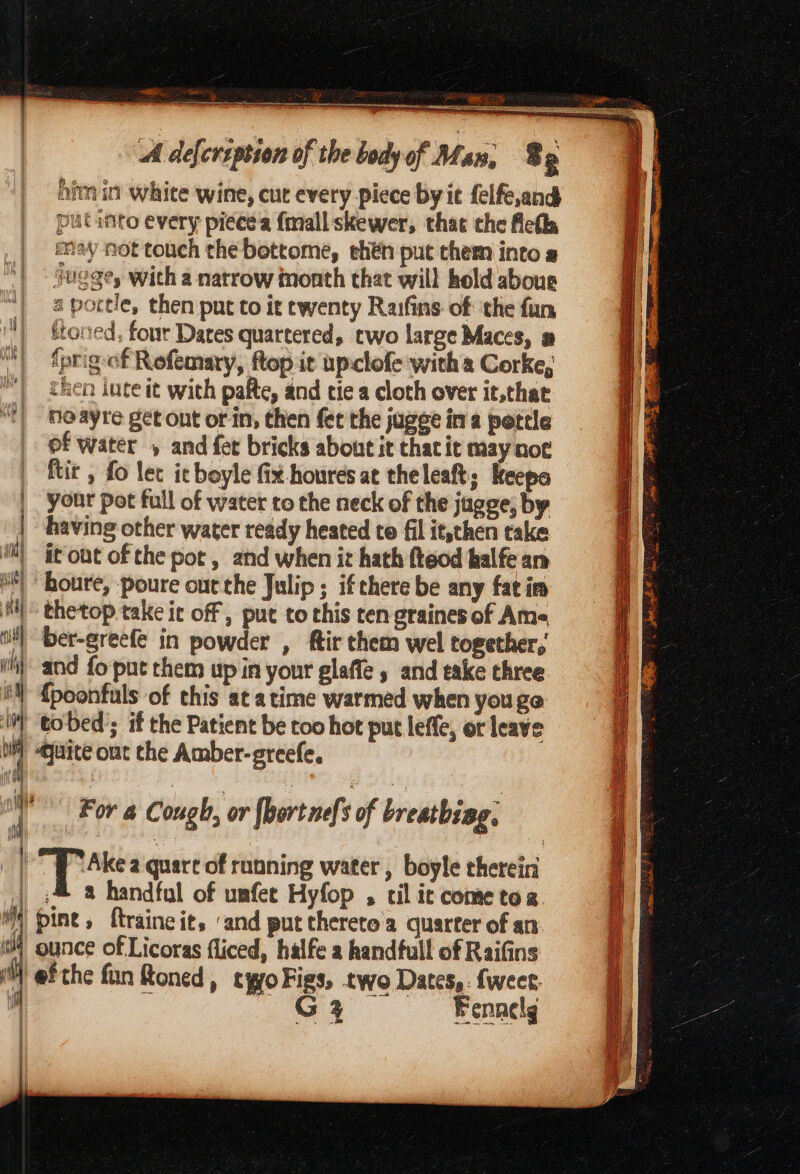 ey =a &amp; iP ee “ahs ee ~ a him in white wine, cut every piece byit felfe,and putanto every piece'a {mall skewer, that the Aeth may not touch the bottome, ehén put them into « jugge, with a natrow month that will hold aboue | aportle, then put to it twenty Raifins of ithe fun | ftoned, four Dares quartered, two large Maces, # | {prigef Refemary, ftop ic upclofe witha Corke, | then lute it with pafte, and tie a cloth over it,that neayre get ont or in, chen fet the jagee ina pottle of water , and fet bricks about it thacit may not ftir , fo lec it boyle fix houres at theleaft; Keepa |, your pot full of water to the neck of the jugge, by | having other water ready heated te fil it,then take ‘i it out of the pot , and when it hath fteod halfe an “| honre, poure out the Julip ; ifthere be any fat im HH” thetop.take it off ; put to this ten graines of Ams= oi) ber-greefe in powder , ftir chem wel together, (hand fo-put them up in your glaffe » and eake three iN {poonfuls of this at atime warmed when you ge It tobed’; if the Patient be too hot put leffe, or leave oy Quite ont che Amber-greefe, int Ob F | For a Cough, or hort nefs of breatbiag, | pee a quart of running water , boyle chereini | ;@ a handful of umfer Hyfop , til ic come tog M4 pine, ftraineit, ‘and put thereto a quarter of an 4 ounce of Licoras fliced, halfe a handfull of Raifins efthe fun Roned, tyyo Figs, two Dates, {weer Gi Fennelg