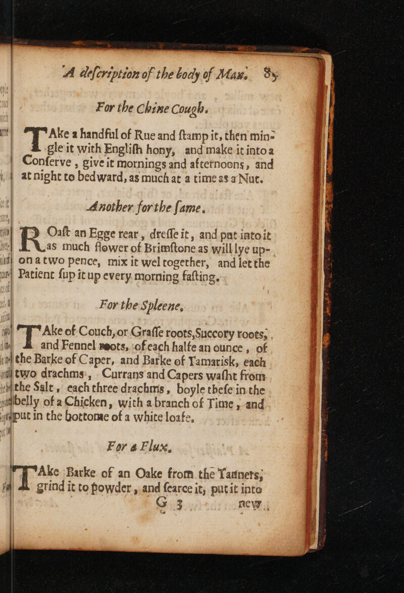 CS, A defersption of the body of Man, Sy For the Chine Cough. mm) Ake a handful of Rue and ftamp it, then min= gle it with Englith hony, and make itintoa Conferve , give it mornings and afternoons, and i | atnight to bedward, as muchat a time as aNut. Another forthe fame, ef J) Ost an Egge rear, dreffeit, and pnt iatoit i] J Las much flower of Brimftone as willlye up-. il} OM ACWO Pence, mix it weltogether, and letthe ot Patienc fup itup every. morning fafting.., i For the Spleene, “ft 5 bow of Couch, or Grafle roots,Succory roots, , iN and Fennel seots, of each halfe an ounce , of nthe Barke of Caper, and Barke of Tamatisk, each a ol two drachms:, Currans and Capers wafht from a ylqthe Salt, each three drachms, boyle thefe inthe pitibelly of a Chicken, with a branch of Time, and yiPUC In the bottonae of a white loafe, [ 9 For 4 Flux, Py Ake Barke of an Oake from. the Tadnets; iW) 4k gtind it to powder, and {earce it, putit inte | | | G 3 ROW i, or)