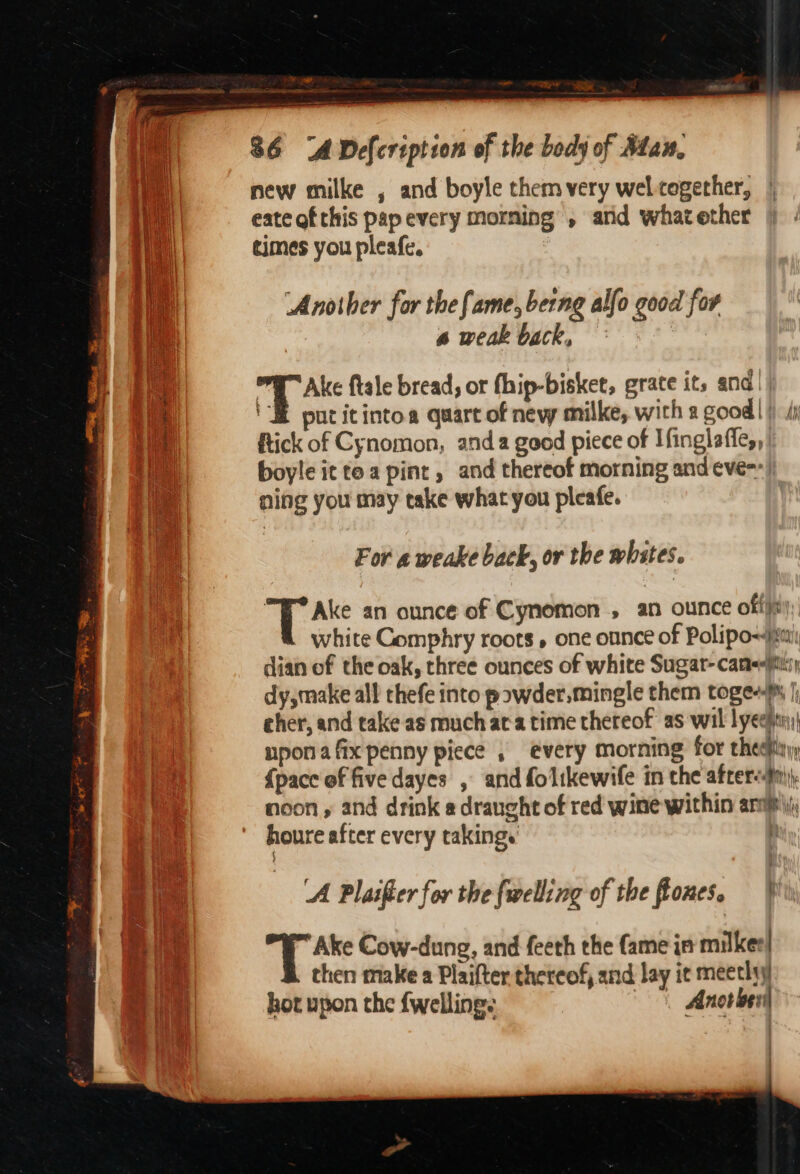 De aR eerie i eS a ue eategf this pap every morning , and what ether times you pleafe. Another for the fame, berng alfo good for a weak back, PE Ake {tale bread, or fhip-bisket, grate its and tH pocitintoa quart of new milke, with 2 good! ftick of Cynomon, anda good piece of Ifinglaffe,, boyle it tea pint, and thereof morning and eve-- ning you may take what you pleafe. For a weake back, or the whstes. T Ake an ounce of Cynomon , an ounce offi; white Comphry roots, one ounce of Polipo~jimi dian of the oak, three ounces of white Sugat-camePiisy dy,make all thefe into powder.mingle them toge+)% |; eher, and take as much ata time thereof as wil lyeeptn nponafix penny piece , every morning for theefiyy; {pace of five dayes , and folikewife in the afrersfn)y noon , and drink a draught of red wine within arp; houre after every takings | ‘A Plaifter for the {welling of the fiones. Ake Cow-dung, and feeth the fame in milker| then make a Plaifter thereof, and lay it meetlyy hot upon the fwellings Anotben