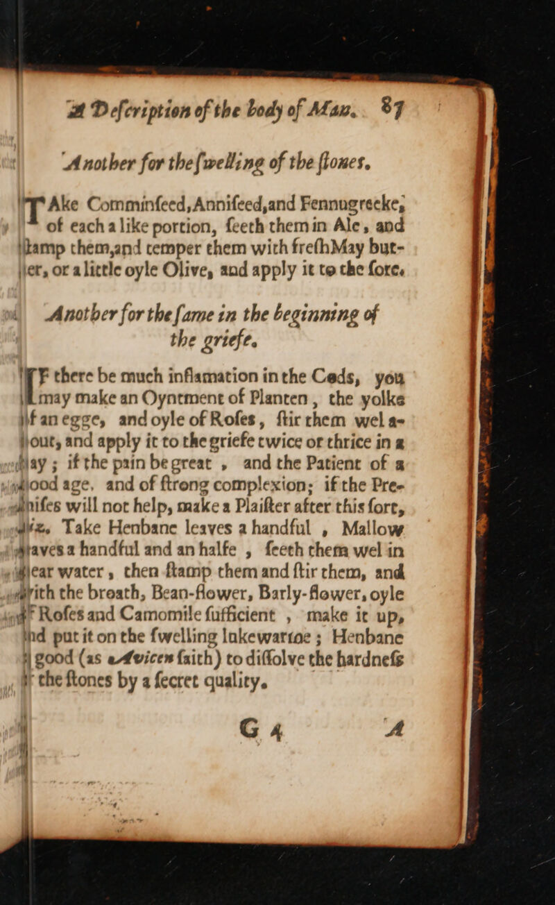 Another for the{welling of the flones. UT Ake Comminfeed, Annifeed,and Fennugrecke, of eachalike portion, feeth themin Ale, and itamp them,and cemper chem with frefhMay but- jer, or alittle oyle Olive, and apply it to the fore. Another for the fame in the beginning of the griefe. iV F there be much inflamation inthe Ceds, you (may make an Oyntment of Planten , the yolke ifanegge, andoyle of Rofes, ftir chem wel a- jjout, and apply it to the griefe twice or thrice in 2 lay ; ifthe prin begreat , and the Patient of 2 pg@iood age, and of ftreng complexion; if the Pre- ganifes will not help, make a Plaifter after this fore, W¥z. Take Henbane leaves a handful , Mallow Ataves.a handful and an halfe , feech chem wel in lear water, chen ftamp them and ftir chem, and mrith the breath, Bean-flower, Barly- flower, oyle of Rofes and Camomile fufficient , make it up, ind put it on the {welling lnkewartae ; Henbane | good (as efvicen faith) to diffolve the hardnefS yy che ftones by a fecret quality. G4 A