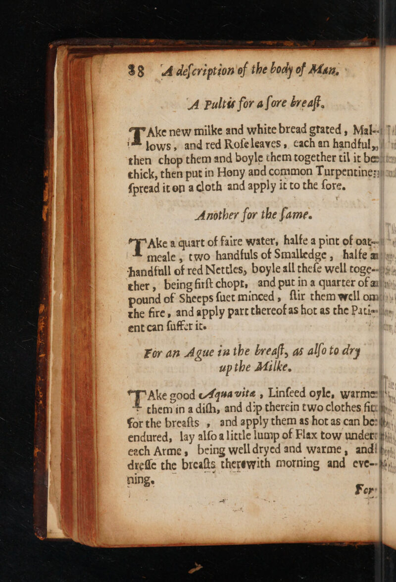 - a- $3 ‘Adefcription of the body of Man, i : | A Pultis for afore breaft. Wal Tak new milke and white bread gtated, Mal--) 7) i iM Jows, and red Rofeleaves, cach an handful,,}) ‘yi : then chop them and boyle them together til it bes) chick, then put in Heny and common Turpentine:y) sy) {pread iten acloth and apply it to the fore. Another for the fame. he TP Ak a quart of faire water, halfe a pint of oat ‘ meale, two handfuls of Smalledge , halfe ar} Handfull of red Nettles, boyle all thefe well roge=-)),:, cher, being firft chopt, and put in a quarter of a ™ pound of Sheeps fuet minced ; fir chem well om))))! the fire, and apply part thereofas hot as che Pati=|iy ent can fuffer ite | For an Ague inthe breaft, as alfoto dry upthe Malke. “TAke cood eAquavite , Linfeed oyle, warmes}}\s, ‘** chem in a difh, and dip therein two clothes fit». €or the breafts , and apply them as hot as can besihy. endured, lay alfoa little lump of Flax tow under} each Arme, being welldryed and warme, andi hyy, dreffe the breafts therewith morning and eve--hi, HIN. | Fors}