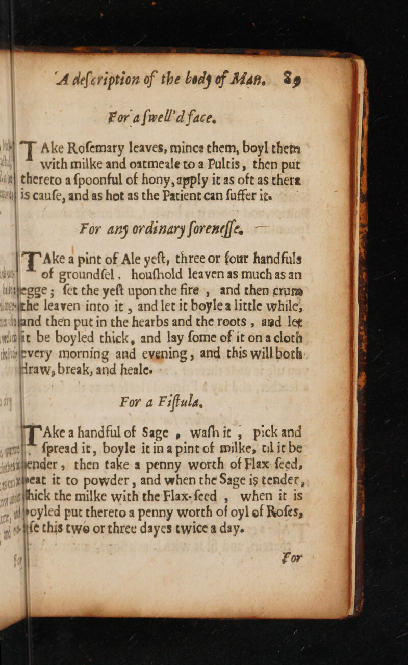 = ‘A defeription of the body of Man. Sy For afwell’'d face.  Ake Rofemary leaves, mince them, boyl thers with milke and oatmeale toa Pultis, then put iit) thereto a {poonful of hony, apply ic as oft as there ii] 1S canfe, and as hot as the Patient can fuffer it. For any ordinary foreneffe, Ake a pint of Ale yeft, three or four handfuls of groundfel, houfhold leaven as much as an lubegge ; fet the yeft upon the fire , and then crum “(the leaven into it , and let it boylea little while, ‘itjand then put in the hearbs and the roots , awd lee dlajie be boyled thick, and lay fome of it ona cloth yiwlevery morning and evening, and this willbork draw, break, and heale. For aF iftula, [Ake a handful of Sage , wafhit , pick and \ {pread it, boyle itina pint of milke, ul it be aivender, then take a penny worth of Flax feed, yipeat it to powder , and when the Sage is tender, guaepnick the milke with the Flax-feed , when it is » gpoyled put thereto a penny worth of oy! of Rofes, o wate this twe or three dayes twice a day. ha dle! aly ‘| For .