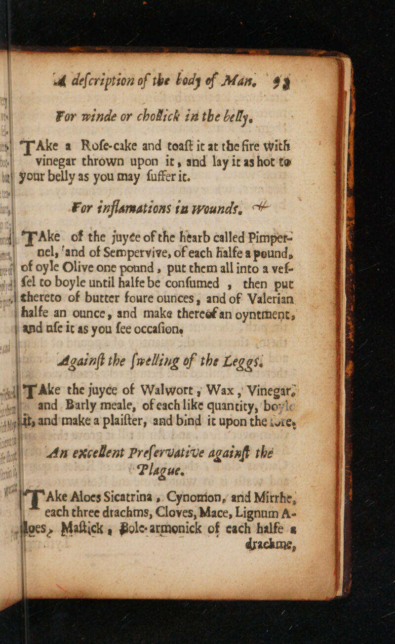 -_ ud, de{cription of the body of Man, 49 For winde or chobick in the belly. A *TAke a Rofe-cake and toaft it at the fire with | vinegar thrown upon it, and lay ir as hot to it) your belly as you may fuffer ic. For inflamations tn wounds, {| FAke of the juyée of the hearb called Pimper- | oel, ‘and of Sempervive, of each Ralfe a peund, af) of oyle Olive one pound , put them all into a vef- v4) fel co boyle until halfebe confumed , then put 4) thereto of butter foure ounces, and of Valerian vhalfe an ounce, and make thereafan oyntment, ) and nfe it as you fee occafione Againft the {welling of the Leggs. sul T Ake the juyce of Walwort » Wax , Vinegar, ug) and Barly meale, of each like quantity, ‘bow’: \ighdts and’ make a plaifter, and bind it upon the vie, An excelent Prefervative againft the Plague. . Ake Aloes Sicatrina ,. Cynonion,’ and Mitrhe, \~ each three drachms, Cloves, Mace, Lignum A- Mocs, Maftick , Bole-armonick of cach halfe « eee drachme,