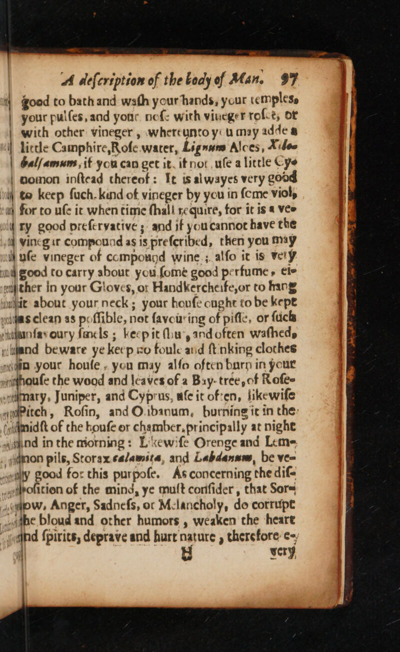 = a. A defeription of the body of Man. 9F 4) good to bathand wath your hands, your cemplese | your pules, and your. nef with vineger role, oF | with other vineger , whereunto yi u may adde &amp; vi) Liccle Camphire,Rofe.wacer, Lignum Alces, X:dee | balfamum,it you can get it, ifnot,ufe a licele Cys | gomon inftead thereof: Ie is alwayes very good iil) € keep fuch. kind of vineger by you in {cme viol, w) for to ufe ic when time fhali require, for it is &amp; Vee oil ty good prefervative ;- and if youcannor have the W vinegit Compound as is preferibed, then you may ihufe vineger of compound wine; alfo it is vely ia) ood to carry about you, fome good perfume » ele either in your Gloves, or Handkercheife,or to hang yiit about your neck; your houfe ought to be kepe wiitas clean as poffible, not favouring of piffe, or fucks ‘jubanfavoury fancls ; keep it Miu’, andoften watheds :ulnd beware ye keep xo foulc arid ft nking clothes gaia yout houle . you may alfo often barn in yout wnhoufe the wood and leaves of a Bay: tree, of Rofee qdimary, Juniper, and Cyprus, wfc it of:en, Jikewife (olimidft of the houfe or chamber, principally at nighe and in the morning: Lixewife Orenge and Leme ddmon pils, Storax.calamsta, and Labdanum, be ve= ty good for this purpofe. As concerning the dif= _lpotition of the mind, ye mult confider, that Sors qaows Anger, Sadnefs, or Melancholy, do corrupt poate bloud and other humors , weaken the heare ‘ol apd {pirits, deprave and hurt nature , thersfore: ¢- : wery, ra