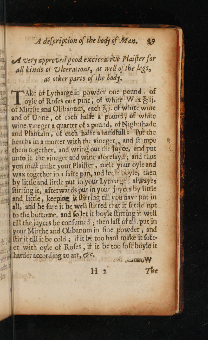 | oA very approved good exctccattve Plas{ter for | all kinds of Ulcerattons, as well of the legs, as other parts of the body, ) T VAke Of Lythargein powder one pound, of d oyle of Rofes one pint, of white Wax &amp;ij. 4 of Mirrhe and Olibanum, each &amp;1. of white wine ) and of Urine, of each halfe a pound) of white { wine,vineger a quarter of apouad, of Nightihade | and Plantain, of each halfea handfull: “Put che 4 hearbs ina morter with the vineger,, and ftuampe. ®&amp; 4) them together, and wring oucthe fayce, and put | unto ic the vineger and wine aforefayd’; and thus elf you mutt make your Plaifter, melt your oyleand 1 “ei, WAX Cogether ina faire pan, and lecic boyle, then | ict, by little and lirtle put in your Lythatye, alwayes | ugg Rirring it, afterwards pur in your jayces by little | wa and liccle, keeping ic ftirriag all you hav- put in tall, and be {ure it be well ftirred that ir feecke not | ito the bortome, and fo Jet it boyle ftirring it well | rill the juyces be confumed ; then laff of all, put in ) your Mirrhe and Olibanum in fine powder , and pPftir ic cillicbe cold ; ificbe too hard make it fofe- i. ,, wert with oyle of Rofes, if it be too foft boyle it } w#f hatder according to art, oC. : The ts