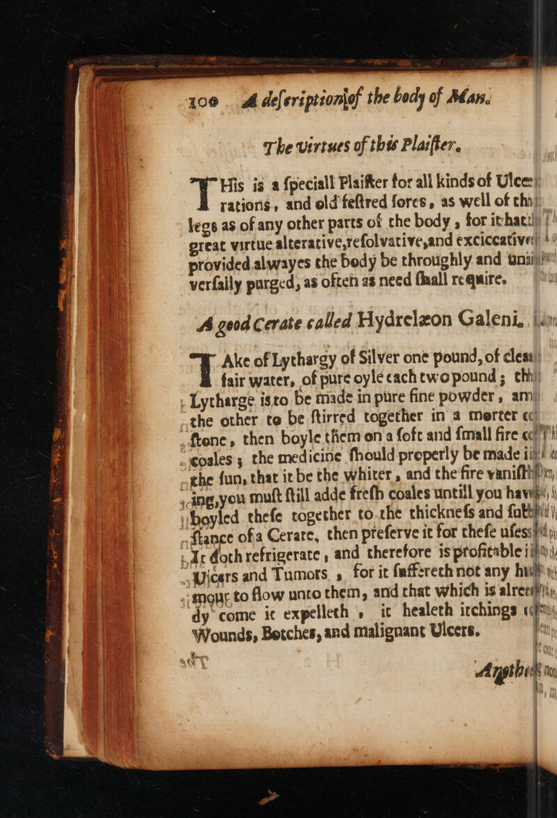 ead 100 Adeferiptionlof the body of Man. \ The virtues of thts Plazfter. et His is a {peciall Plaifter for all kinds of Ulee:’ Vi rations, and old'feftred fores, as well of chi) : legs as of any other parts of the body , for ithattl) |’ preat virtue alterative,refolvative,and exciccatived '! provided alwayes the body be throughly and wnpi)/ verfally purged, as often as need flaall require. ! 15 i oy aire it Ne ss ae 4 good Cerate called Hydreleon Galeni.. jan - Ake of Lythargy of Silver one pound, of cleas &amp; fair water, of pure oyléecachtwopound ; chi . Lytharge. isto be triad in pure fine powder, am) the other co be ftirred together in a merter cc -ftone, then boyle them on a fofe and fmall fire coi) “ eoales ; the medicine fhould properly be made ii}! « “the fun, that it be the whiter, and the‘ire vanifthhs - ine,you mutt {till adde frefh coales untill you haw iboyled thefe together to.the thicknefs and fatty) ..ftance of a Cerare, then pteferve it for chefe ufess Hit Ar doth refrigerate , and therefore is profitable iif;, “yicers and Tumors , for it fafferech not any hui ~ mou.to flow unco them, and chat which is alreei)i, ‘dy come ic expelleth » it healeth irchings «*, Wounds, Betches, and malignant Ulcers. | . tees a Oy \ Agpibits Noy