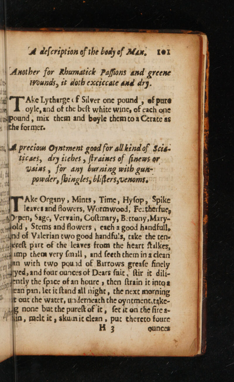 | Another for Rhumatick Paffions and greene Wounds, st doth exciecate sud ary. ‘yf fe ate Lytharge cf Silver one pound , ef pure 4 oyle, and of che beft white wine, of cach one {wapound , mix them and boyle chemcoaCerate as . ithe former. i, Wl precious Oyntment good for all kind of Scie. tacaes, dry tiches , ftraines of finews. or ) ates, for any burning with gun- | powder, fbingles, bliffersvenoms. Mf ¥ Ake Organy , Mints, Time, Hyfop, Spike * iT leaves and flowers, Wormwood, Fe:therfue, wh pen, Sage, Vervain, Coftmary, Berceny,Mary- ~yneld » Scems and flowers , cach good handfull, aged of Valerian two good handfuls, cake the tens ,qaeveft pare of the leaves from the heart ftalkes, jog Mp cheara very {matl, and feeth chem ing clean ea with two pouid of Barrows greafe finely u@yed, and four ounces of Dears fair, ftir it dili- waqrtly the {pace of an houre , then ftrain ic intos ~~ dean pan, lec ic ftand all night, the nexc morning i out che water, underneath che oynement,take- Liag none bucthe purefk of ic, fer ic on che fire a- , fi, pacie it , skuumicclean, puc thereto foure es H 3 ounces