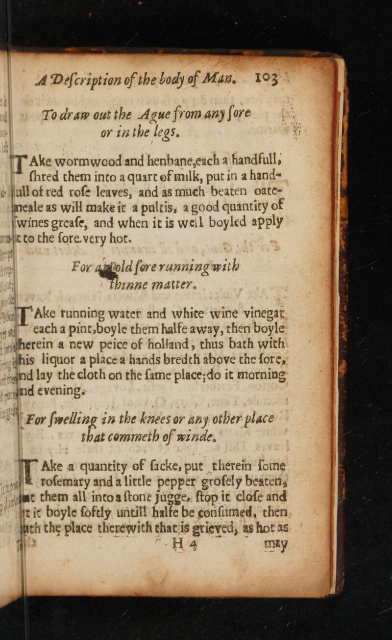 ——-- A Defcription of the body of Mau. 193 To draw out the Ague from any fore or 112 the legs. 'T Ake wormwood and henbane,each a handfull, fhred them into a quart ef milk, put in a hand= (: Jullotred rofe leaves, and as much beaten oate- Ineale as will make it a pultis, a good quantity of (wines greafe, and when it is weil boyled apply mmiit to the fore. very hot. For ‘ap? forerunning with WBE MAVLer. i} Ake running water and white wine vinegar ; {~ each a pint. boyle them halfe away, then boyle if w@herein a new peice of holland, thus bath with . jo@his liquor a placea hands bredth above the fore, ,yqind lay the cloth on the fame place;do it morning | wd evening. | oY For {welling in the knees or any other place | that commeth of winde. WW Ake a quantity of facke, put therein fome 1 nwt Tofemary anda little pepper grofely beaten, ; gaat them all intoa {tone jugge.. ftop it. clofe and brit boyle foftly. untill halfe be confiumed, then inch the place therewith that:is grieved, as hot as iy? “-H4@ — may .