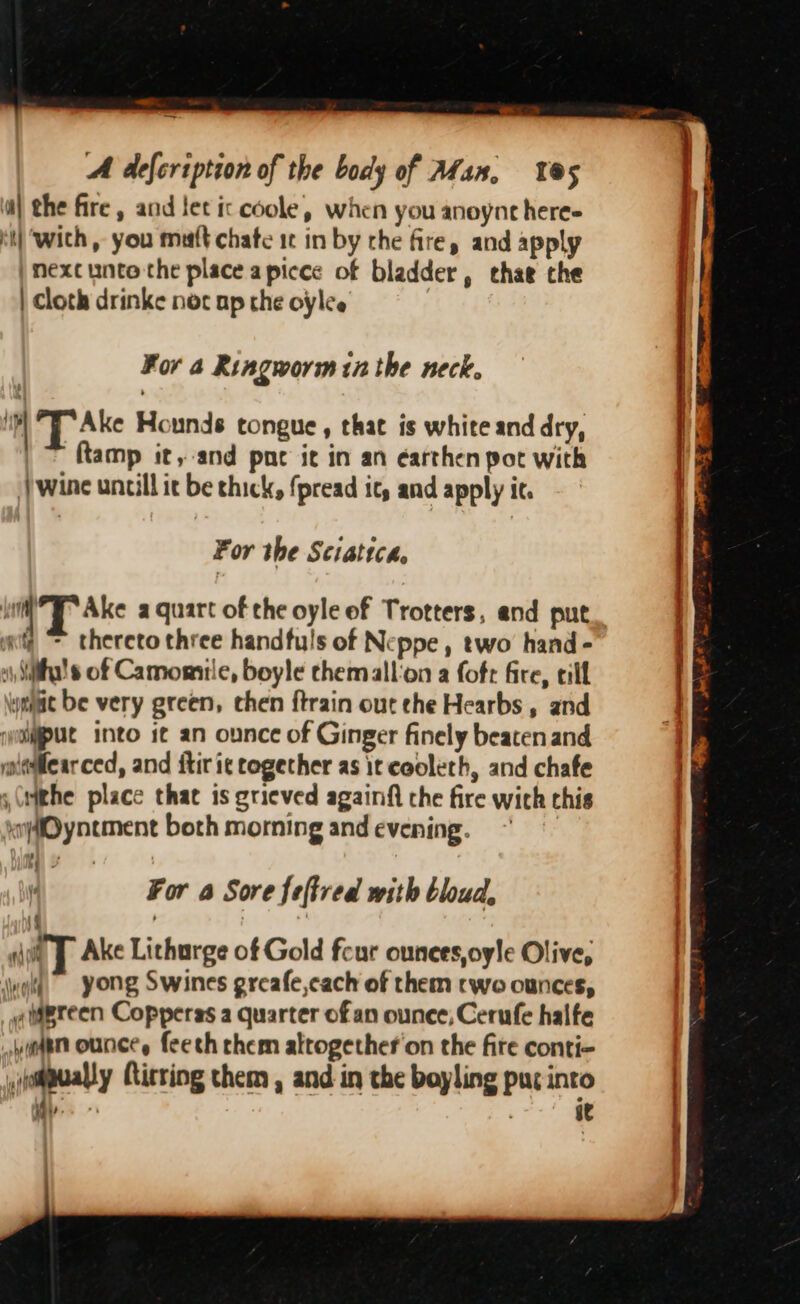 —_ A defeription of the body of Alas, 5 i) the fire, and tet ic coole, when you anoynt here- it} ‘with , you matt chate it in by the fire, and apply |) mexcunto the place apicce of bladder, chae the | Cloth drinke nec ap the oylee | For a Ringworm in the neck. L Ake Hounds tongue, that is white and dry, ftamp it, and pne it in an éarthen pot with wine untill it be thick, {pread it, and apply it. For the Sciatica, an “ thereto three handfuls of Neppe , two hand - si Siha!s of Camomile, boyle chemallon a foft fire, eill ymae be very green, chen ftrain out che Hearbs , and iyolgput into 1¢ an ounce of Ginger finely beaten and mniadllear ced, and itir ic together as it cooleth, and chafe s(rithe place that is grieved againfi the fire wich this jiynement both morning and evening. d) For a Sore feftred with bloud, a iT Ake Lichurge of Gold feur ounees,oyle Olive, wot yong Swines greafe,cach of them rwo ounces, aigreen Copperas a quarter of an ounce, Cerufe halfe yaar ounce, feech them altogether on the fite conti- ,abualy Rirring them , and in the boyling pur into