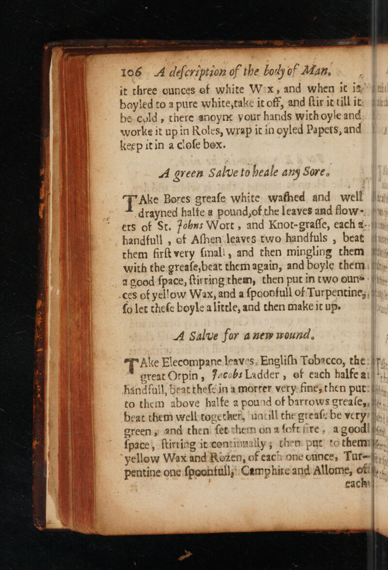 DAS a meee neyo it three ounces ef white W2x, and when 1¢ is; boyled to a pure white,take icoff, and fir ic till ic be culd, there anoym your hands withoyle and worke it up in Roles, wrap it in oyled Papets, and keep itin a clofe bex. A green Salve to beale any Sore. Take Bores greafe white wafhed and well drayned halfe a pound,of the leaves and flow- ers of St. fobns Wort, and Knot-grafle, each 4. handfull , of Afhen leaves two handfuls , beat them firftvery (mali, and then mingling them with the greafe,beat them again, and boyle them a good fpace, ftirring them, then put in two oun {o let chefe boyle alittle, and then make it up. A Salve for anew wound, TAke Elecompane leaves, Englifh Tobacco, the great Orpin , 2.cobs Ladder , of each halfea handfall, beat thefein a morter very-fine, then put to them above halfe 2 pound of barrows greale, {pace, flirting it:continnally; chem put tothem pentine one fpoontall;':Camphire and Allome, of : each = re) a i ~ VV. fie» il t a ai :