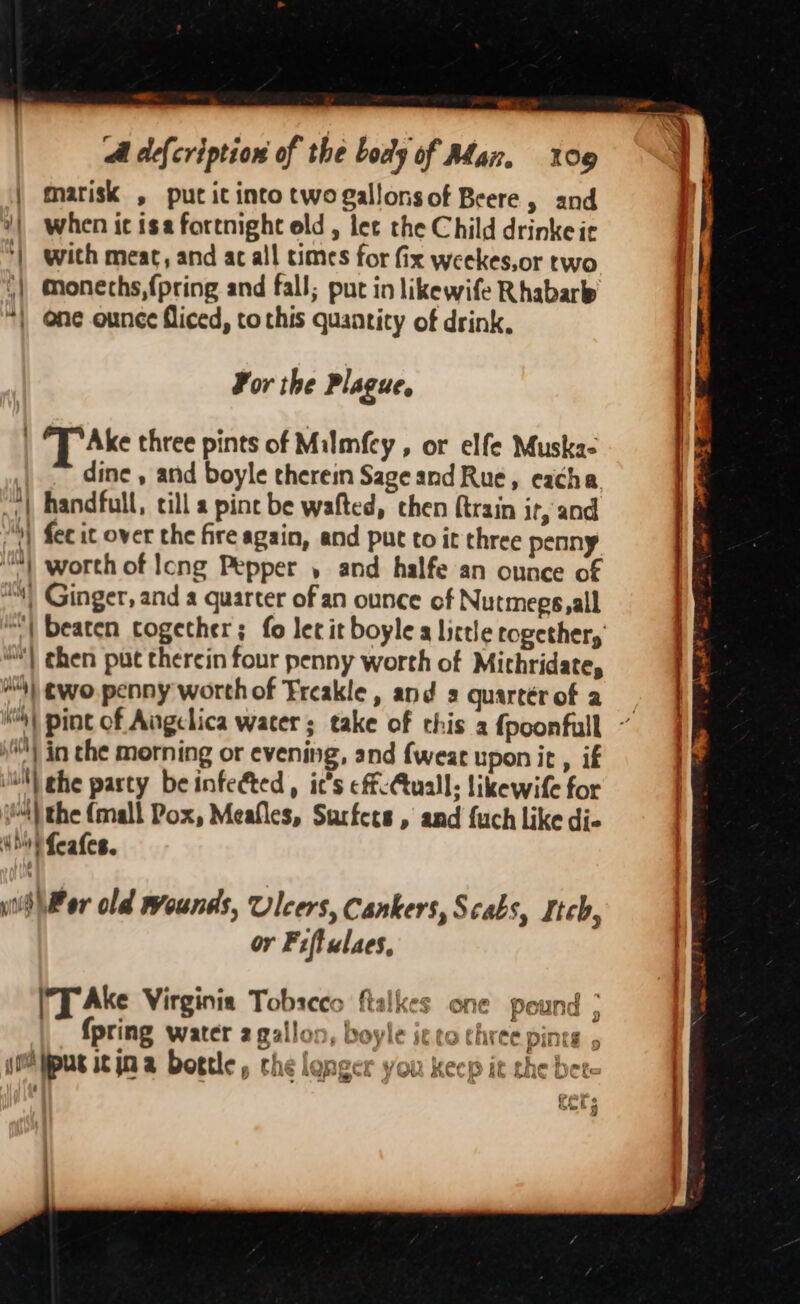 ll OR 5 A defcription of the boaly of Man. 109 marisk , put it into twogallonsof Beere, and 2) when ic isa fortnight old, lee the Child drinke ie ‘) with meat, and ac all times for fix weekes,or two Ty “| Monechs, {pring and fall; put in likewife Rhabare “| @ne ounce fliced, to this quantity of drink, For the Plague, T Ake three pints of Milmfcy , or elfe Muska- dine , and boyle therein Sage and Rue, eacha. &amp; “YY handfull, till a pine be wafted, chen {train if, and | “) fee it over the fire again, and put to it three penny iM worth of Icng Pepper , and halfe an ounce of | | Ginger, and a quarter of an ounce of Nutmegs,all “| beaten cogether; fo let it boyle a little rogether, “| then put therein four penny worth of Micthridate, ) 3 H's) wo. penny worth of Freakle, and 2 quartér of a ; “) pint of Angelica water; take of this a fpoonfull ~ s) in the morning or evening, and {wear upon it , if | | the party be infeéted , ic’s eff-Auall; likewife for 4) the (mall Pox, Meafles, Surfets , and fuch like di- iho} feafes. if Per old rrounds, Ulcers, Cankers, Scabs, Itch, i or Fiffulaes, a J Ake Virginia Tobscco ftalkes one pound &gt; {pring water 2 gallo: }, Doyle st to three pint jOA pus it jn a bortle, che longer you keep it the! £