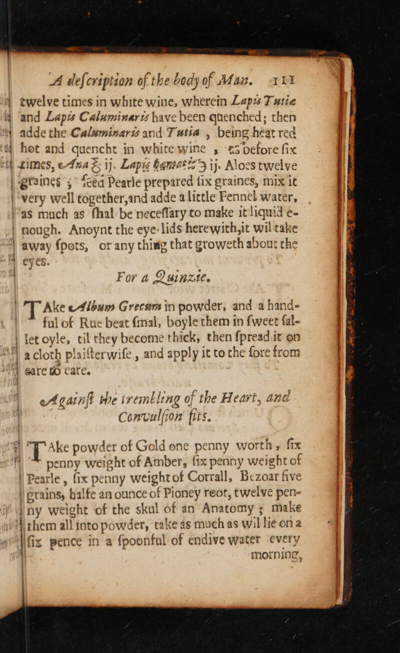 N twelve times in white wine, wherein Lapy 7 utie lj ‘and Laps Caluminarts have been quenched; then iy adde the Calaminaris and Tutia , being héat red a hot and quencht in white wine , -€3 before fix et ximes, eAnaz; ij. Lapis bamet 9 ij. Alocs twelve \-gtaines ;° feed Pearle prepared fix graines, mix it | very well together,and adde a little Fennel water, )’as much as fhal be neceflary to make it liquid e- | nough. Anoynt the eye: lids herewith,it wiltake | away fpots, or any thing that groweth about the H eyes. For a Quinzte. 1 'T Ake e4lbum Grecam in powder, and a hand- ful of Rue beat {mal, boyle them in fweet fal- let oyle, til they become thick, then fpread.it on a cloth plaifterwife , and apply it to the fore from gare a care. a a eA gainft the iremtling of the Heart, and Convulfion fits. +) T Ake powder of Gold one penny worth, fix ) * penny weight of Amber, {ix penny weight of ) Pearle , fix penny weightof Corrall, Bezoar five ) Grains, halfe an ounce of Pioney reor, twelve pen- Wi} ny weight of the skul of an Anatomy ; make \}\ them all into powder, take as much as willie ona if | fix pence in a fpoonful of endive water every morrmineg,