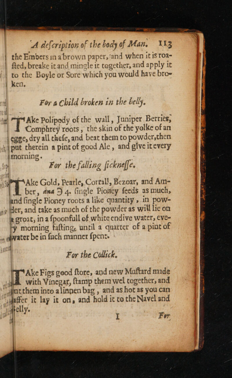 — om A defcriptton of the body of Man, 113 | the Embers in a brown paper, ‘and when it is roa- | fted, breake it and mingle ic together, and apply tt | to the Boyle or Sore which you would have broe | ken. For a Child broken in the belly, te pt Polipody of the wall, Juniper Berries, | 4 Comphrey roots , the skin of the yolke of an | ogee, dry all chefe, and beat them to powder,then ,)pat therein a pint of good Ale , and give it every \morning. For the falling fickneffe. y Ake Gold, Pearle,.Corral!, Bezoar, and Am- ber, dna 5 4. fingle Piowey feeds as much, and (ingle Pioney roots a like quantity ».1n pow- ap Wer, and take as much of the powder as will lic on i groat, in a {poonfull of white endive water, eve- *y morning fafting, until a quatter of a pint of , p@vater be in fuch manner f{pens. For the Collsck. Hy Ake Figs geod ftore, and new Maftard made jak with Vinegar, ftamp them wel together, and ‘yacthem into alinnen bag , and as hot as you can iyaffer it lay it on, and hold it to the Navel and yqpelly. : aE pe