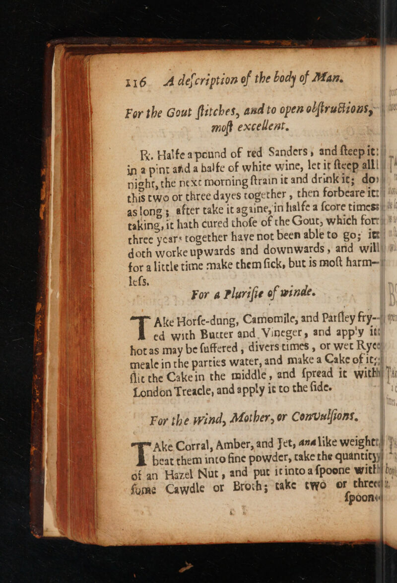 For the Gout flitches, and to open olftruttzons, | q moft excellent, Ae %, Halfe apound of red Sanders, and fteep it! in a pint afid a balfe of white wine, let it fteep alll} | night, the next morning ftrain it and drinkit; do») q this two or three dayes together , then forbeare itt aM aslong ; after take itagaine, in halfe a {core timess)) i taking, it hath cured thofe of the Gout, which fort a three ycar: together have not been ableto go; itt bee || doth worke upwards and downwards, and will i for alittle time make chem fick, but is moft harm-/ lefs, For a Plurifie of winde. Ake Horfe-dang, Camomile, and Parfley fry--j) ed with Butter and Vineger, and app'y iti horas may be (uffered , divers times , or wet Rye meale in the parties water, and make a Cake of ite | fic the Cakein the middle, and {pread ic with Ti; | {London Treacle, and apply it to the fide. | For the wind, Mother, or Convulfions, ; Ake Corral, Amber, and Jet, ana like weightt)) ?) Boe beat them into fine powder, cake the quantityy) * th of an Hazel Nut, and pur icintoafpoone with!} by) fome Cawdle or Broth; take two or chreee , {poons : : :