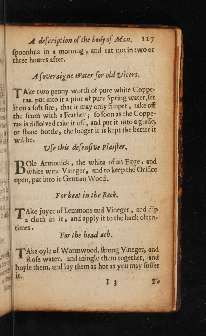 -> A defcription of the body of Man, 317 {poonfuls in a morning, and cat nor in two er (| three houres afcer. A foveraigne water for old Ulcers. Ake two penny worth of pure white Coppe- : ras, put into it a pint ef pure Spring water, fet 4 itonafote five, thac ic may only fimper, take off «| the {cum with aFeather ; fo foon as the Coppe- yl ras is diflolved take it off , aud put it 1ato aclafie, 4) or ftone bottle, the longer it is kept the better tc ditt wilde. Ue this defenfive Plasfler, Be: Armonick, the white of an Egges and white wine Vineger, and to keep the Orifice open, put into it Gentian Wood. For beat in the Back. ail T Ake juyce of Lemmons and Vineger , and dip a cloth in it, and apply it to the back often- | times. For the head ach. al TT Ake oyle of Wormwood, {trong Vineger, and ” Rofe water, and taingle them cogether, and if | Doyle them, and lay them as hot as you may fufter wall At. I 3 To
