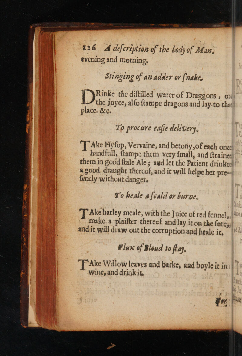 evening and morning, Stinging of an adder or [nake. Rinke the diftilled water of Draggons , on the juyce, alfo ftampe dragons and lay.to the: place. &amp;c. 7p procure eaffe delivery, T Ake Hyfop, Vervaine, and betony,of each ones handfull, ftampe them very {mall, and {trainee} them in good fale Ales amd let the Patient drinkee!! agood draught thereof, and it will helpe her pre==) fently without danger. 10 heale afcald ov burne. Ake barley meale, with the Juice of red fennel,, ji make. a -plaifter thereof and lay iron the fere;;| and it will draw out the corruption and heale it, Flux of Bloud to ftay. Fer Pal