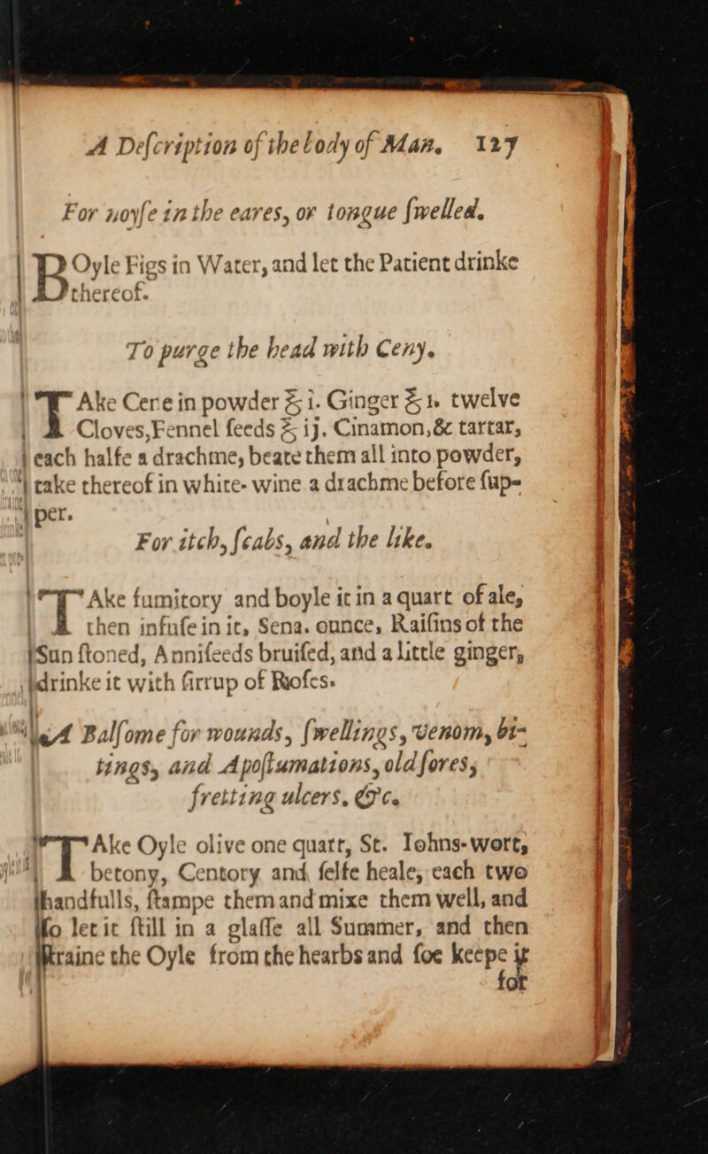 For noyfe inthe eares, or tongue fwelled. | B. Dyle Figs 1n Water, and let the Patient drinke a ‘&gt; a Cnereol. To purge the head with Ceny. ) *W™ Ake Cerne in powder % 1. Ginger 51. twelve ) Cloves, Fennel feeds &amp; ij. Cinamon,&amp; tartar, each halfe a drachme, beate them all into powder, | cake thereof in white- wine a drachme before {up- | per. ; For itch, (cabs, and the like. | Bias fumirory and boyle it in a quart of ale, A then infufein ic, Sena. ounce, Raifins of the (Sun ftoned, Annifeeds bruifed, and a little ginger, idrinke it with firrup of Riofes. We Ball ome for mounds, {wellings, Venom, b1- tings, and Apollumations, oldfores; fretting ulcers, &amp;¢. J Ake Oyle olive one quart, St. Tohns-wort, . betony, Centory and, felfe heale, cach two thandfulls, ftampe themandmixe them well, and fo lecic ftill in a glaffe all Summer, and then Resin the Oyle from the hearbs and foe “— | or