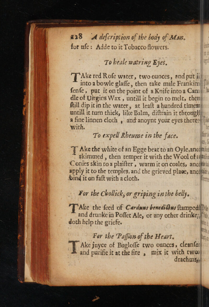 for ufe: Adde to it Tobacco flowers. To heale watring Eyes. Ake red Rofe water, two ounces, snd put 4i| into a bowle glaffe, then take male Frankim)), fenfe, put ic onthe point of aKnifeintoa Cam) 4 dle of Uirgins Wax , untill ir begin to mele, chet!| Rill dip itin the water, at leaft a hundred timess) Coe untill it turn thick, like Balm, diftrain it througll| have a fine linnen cloth , and anoynt your eyes there: 4 | with. To expell Rheume zn the face. Ake the white of an Egge beat to an Oyle,ancdftiti ~ skimmed, then remper it with the Wool of &lt;a@itiy Contes sKin roa plaifter , warm it on coales, ancdft! apply it to the temples, anc the grieved plage, anode: Ming it on faft with acloth. | For the Chollick, or griping inthe belly. Ake the feed of Carduns benedittas ftampedif)) and drunke in Poffet Ale, or any other drinke;} hj doth help the gtiefe. Fer the Paffion of the Heart. h Ake jnyce of Bugloffe two ounces, cleanfee| and purifie it at che fire , mix ic with twoo| drachms,)| Se ma “