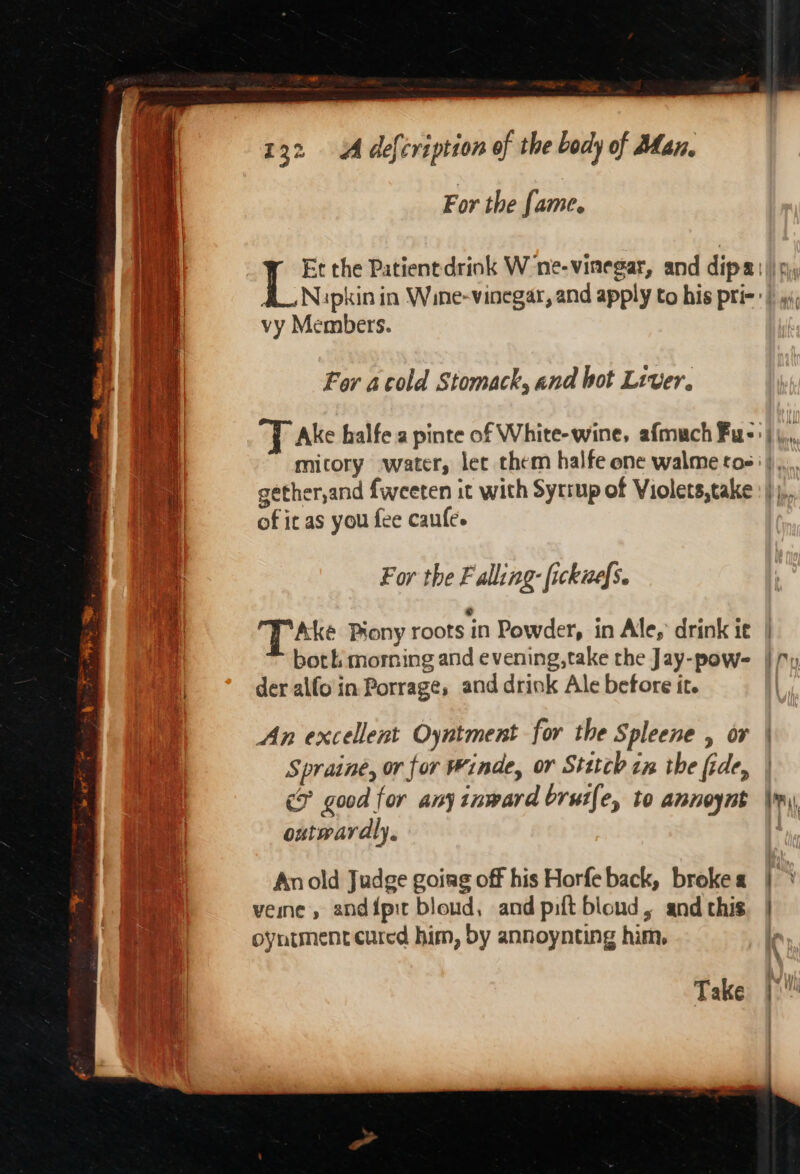 For the fame. vy Members. For acold Stomack, and bot Liver. of it as you fee caufe. For the F alling: fickuefs. ‘TAke Pyony roots in Powder, in Ale, drink ie both morning and evening,take the Jay-pow- der alfo in Porrage, and drink Ale before it. An excellent Oyntment for the Spleene , or Spraine, or for Winde, or Stttcb im the fide, outwardly. An old Judge going off his Horfe back, broke « veine, andipit bloud, and pilt bloud, and this oyntment cured him, by annoynting him. Take = — Ce Z