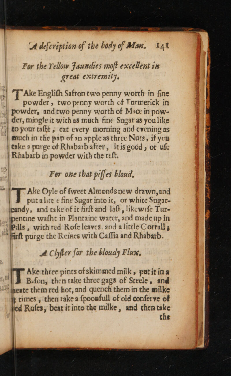 ‘A de{cription of the body of Man, 4 For the Yellow Faundies molt excellent zs great extremity. ., “T Ake Englith Safron two penny worth in fine ; powder, two penny worth of Tormerick in | powder, and two penny worth of Mace in pow- |, der, mingle it with as much fine Sugar as you like | to your taftt, eat every morning and evening as | euch in the pap of an apple as three Nurs, if you | take a purge of Rhabarbafter, itisgood, or ufe | Rhabarb in powder with the reft, For one that piffes bloud, “7 Ake Oyle of fweet Almonds new drawn, and pucalice ¢ fine Sugar into it, or white Sugars jeandy, and cake of ic firft and laft, likewife Tur- ipencine wafht in Planraine water, and made up in Pills, wich red Rofe leaves, and alittle Corrall “Wirt purge the Reines with Caffia and Rhabatb. AC lyer for the bloudy Flux, Ake three pints ofskimmed milk, putitina Ih Bsfon, then take three gags of Steele, and sl teeate them red hot, and quench them in the milke ip times , then rake a {pooafull of old conferve of ied Rofes, beat it into the milke, and then take the