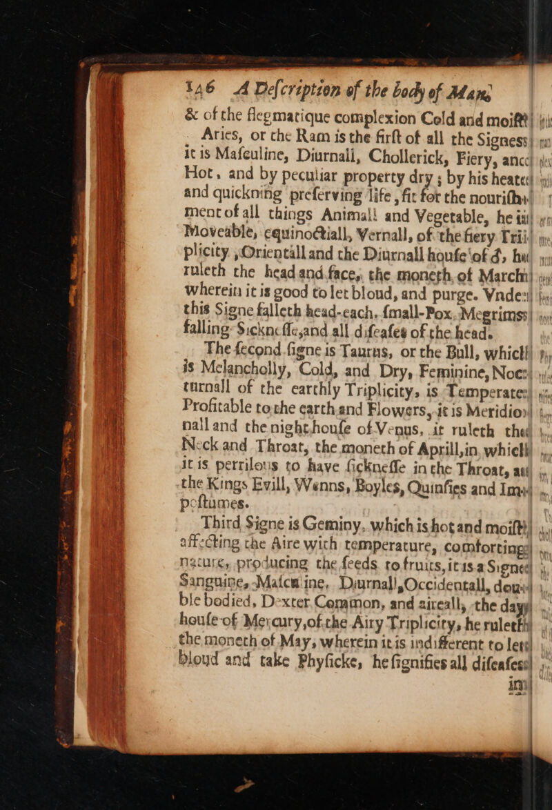 . &lt;7 146 4 Delcreptzon of the body of Adan, &amp; of the flegmatique complexion Cold and meift?} ‘i Aries, or che Ram is the firft of all the Signess) it is Mafeuline, Diurnali, Chollerick, Fiery, ance} si Hot, and by peculiar property dry ; by his heated and quickning preferving ‘life, fit for the noutithy. Mmentofall things Animal! and Vegetable, he iii! »: Moveable, cquinoGiall, Vernal, of. the hery Trii) plicity. ,Orientalland the Diurnall houfe'of d, hed»: ruieth the head and.face,. the moneth, of Marchi} Wherein it is good to let blond, and purge. Wadex! this Signe falleth head-each. {mall-Pox Megrimss| falling: Sickncfle,and all difeafes of the head. The fecond.figne is Taurns, or the Bull, whictl! is Melancholly, Cold, and Dry, Feminine, Noes) »), tarnall of the earthly Triplicity, is Temperates) i, Profitable tothe earth.and Flowers, it is Meridio»| ¢., nalland the night,houfe of Venus, it ruleth thed | Neck and Throat, the moneth of Aprill,in, whiell) it is perrilotis to fave fickneffe in the Throat, att, the Kings Evill, Wenns, Boyles, Quinfies and Im poftumes. | Third Signe is Geminy, which is hot and moift}) i aff:cting the Aire with temperature, comfortingy| ,, nature, producing the feeds to fruits, icis.a Signe ” Sanguine, -Maicmiine, Dyurnal!,Occidentall, dew 1, ble bodied, Dexter. Cemmon, and aireall, -the day)... houfe-of Mevaury,of. the Airy Triplicity, he rulerky the moneth of May, wherein itis indifferent to lett! \., bloud and take Phyficke, he fignifies al] difenfess) , An) =} ——4 — tae = a