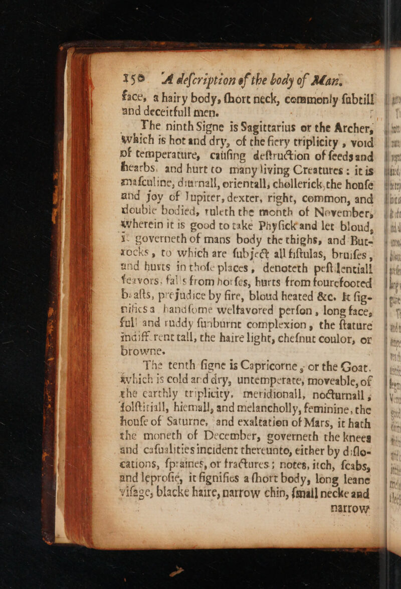 face, a hairy body, fhore neck, commonly fabtill and deceirfull men. | _ The ninth Signe is Sagittarius or the Archer, which is hot and dry, of che fiery triplicity 5 void pf temperature, caiifing deftruction of feeds and hearbs, and hurt to many living Creatures : iris mafculine, dinrnall, orientall, chellerick,the honfe and Joy of Inpiter, dexter, right, common, and doubie bodied, ruleth the month of Nevember; wherein it is good to take Phyfickand let blond, rocks , to which are fubjeé&amp; all fiftulas, bruifes and hurts in thofe places, denoteth peftilentiall Teavors, falls from horfes, hurts from tourcfoored biafts, prejudice by fire, bloud heated &amp;e. ft fig- nifcsa handfome weltavored perfon , long face, ful! and ruddy funburne complexion, the f{tature indiff_renc tall, the haire light, che{nut coulor, or browne. The tenth figne is Capricorne , or the Goat. avhich is cold arddry, untemperate, moveable, of rhe earthly triplicicy, meridionall, no@urnall ; folftitiall, hiemall, and melancholly, feminine, the houfe of Saturne, ‘and exaltation of Mars, it hath the moneth of December, governeth the kneeg and cafualities incident thereunto, either by diflo- cations, fpraines, or fractures; notes, itch, feabs, and leprofie, it fignifies a fhort body, long leane viface, blacke haire, narrow chin, {mall necke and narrow
