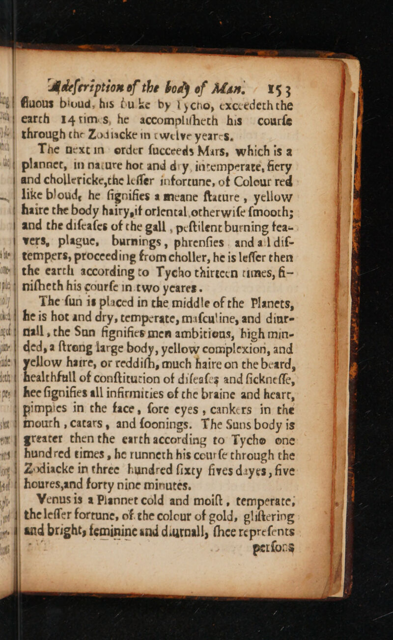 “{) Guous bioud, his bu ke by Lycho, exccedeth the “Wi earch 14 s1mes, he accomplifheth his courfe “| through che Zodiacke in cwelve yearcs, The oextin) order fucceeds Mars, which is a | plannet, in nacure hor and dry, intemperate, fiery | and chollericke,the lefler inforrune, of Colour red ~| like bloud, he fignifies a meane ftature , yellow | haire the body hairy, if orjental,otherwife {mooth; | and the difeafes of che gall , peftilent burning tea- | vers, plague, burnings, phrenfies . and ail dif- i*| tempers, proceeding from choller, he is leffer chen v| the earth according to Tycho thirecen times, fi— Nis) nifheth his courfe in.two yeares. The fun is placed in the middle of the Planets, kt} he is hot and dry, temperate, mafculine, and dinre i} Mall, che San fignifies men ambitions, bigh min- it |) ded, a {trang large body, yellow complexion, and i) yellow hatre, or reddifh, much haire on the beard, ity) healchfull of conftiturion of difeafes and fickneffe, te | hee fignifies all infirmities of the braine and heart, | pimpies in the face, fore eyes , cankers in the ¢ j mouth , catars, and foonings. The Suns body is ui | greater chenthe earthaccording to Tycho one y} hundred times , he runneth his courfe through the wm] Zodiacke in three hundred fixty fives dayes, five i }) houres,and forty nine minutes. | Venusis a Plannet cold and moift , temperate, yf || the leffer fortune, of. che colour of gold, gliftering « i) and bright; feminine and digrnall, thee reprefents bas perfons