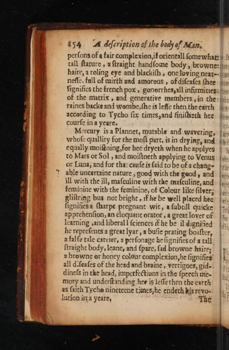 raines backe and wombe,the is leffe then. the earth accerding to Tycho fix times,and finiflaeth hee courfe ina yeare. Mercury isa Planner, mutable and: wavering, whofe qualliry for the moft part, is in drying, and equally moifning,for hee dryeth when he applyes or Luna, and for tha: canfe is faid to be of a change able uncertaine nature , good with the geod, and il with the ill, mafculine with the mafculine, and feminine with the feminine, of Colour like filver; gliftring but not bright ,1f he be well placed hee fignifiesa (harpe pregnant wit, a fubrill quicke apprehenfion, an eloquent orator , a great lover of learning ,and liberal fciences ff he be il dignified he reprefents a great lyar , a bufie prating boafter, ftraight body, leane, and {pare, fad browne haires a browne er honey colear complexion, he fignifies’ all d-feafes of the head and braine, vertigoes, gid- dinefs in the head, imperfections in the fpeech me- mory and underftanding hee is leffethen the earth as faith Tycho ninetcene times, he endeth kis revo- lution ima yeare, The am Lyin i ’ ibe hi | a