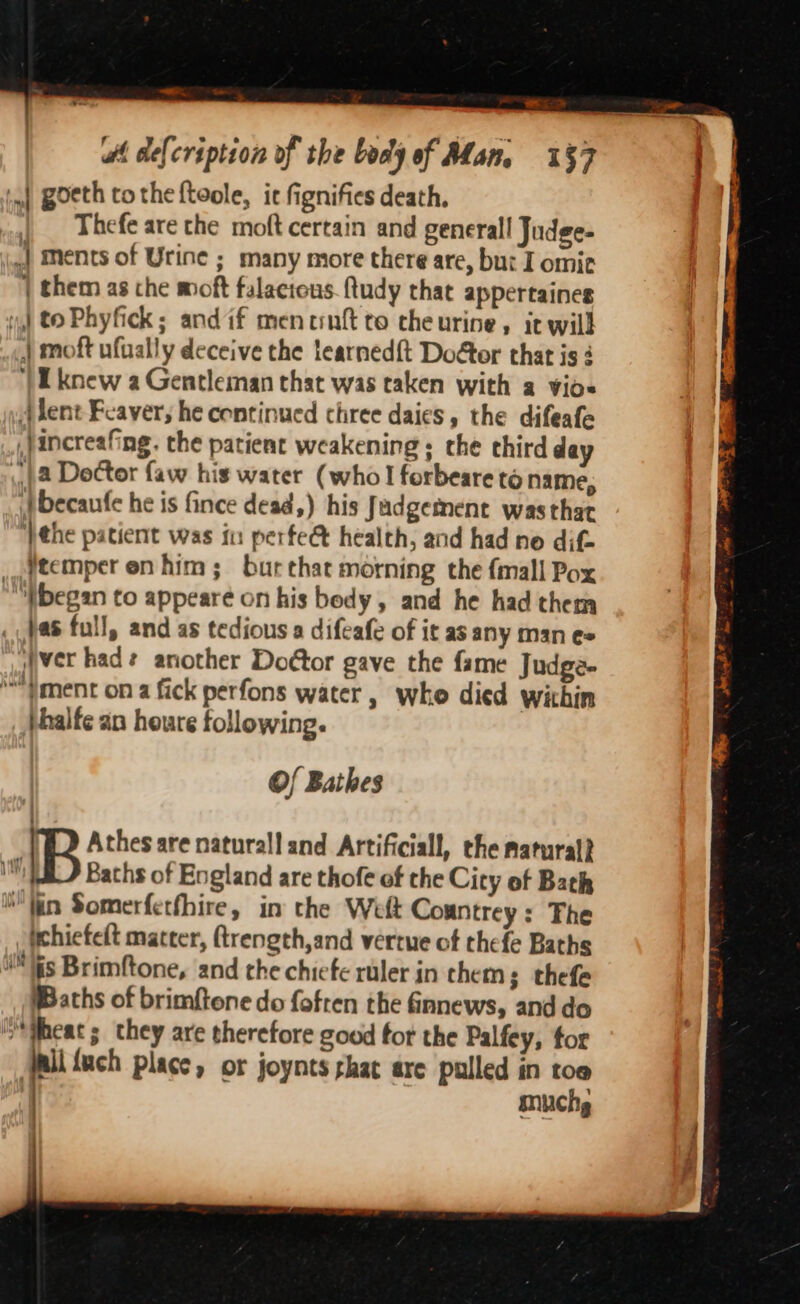 —, eS ‘mf Boeth tothe ftoole, ic fignifies death, Thefe are the moft certain and generall Judge- .| ments of Urine ; many more there are, bu: I omie | them as the moft falactous.ftudy that appertaines | to Phyfick; andif mentnft to cheurine, it will .«,) moft ufually deceive the tearned{t Doétor that is ‘| Uknew a Gentleman that was taken with a vios jlent Fcaver, he continued three daies, the difeafe .}increafing. the patient weakening: the third day ) 2 Doctor faw his water (who forbeare to name, tbecaufe he is fince dead,) his Jadgetment wasthat ‘)the patient was fu perfee health, and had ne dif. _ftemper en him; bur that morning the {mall Pox “began to appearé on his body, and he had them . Jas full, and as tedious a difeafe of it as any man e= ver had? another Doétor gave the fame Judge- '}ment on a fick perfons water , who died within }halfe an heure following. Of Bathes IB Athes are naturall and Artificiall, the natural} um Bachs of England are thofe of the City of Bach W'fin Somerfetfhire, in the Welt Countrey: The Whiefelt matter, ftrength,and vertue of thefe Baths Wis Brimftone, and the chiefe ruler in thems thefe Baths of brimftone do fofren the fnnews, and do heat ; they are therefore good fot the Palfey, tor ali {uch place, or joynts shat are pulled in toe muchg