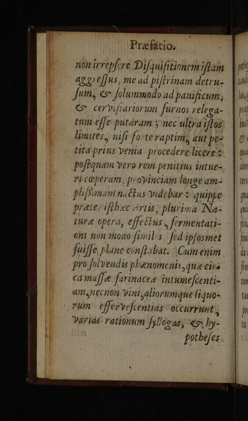 non irrepfye Difquifitionem eam aggre[]us, me ad piflrinam detru- Jum, «7 folummodo ad panificum; C cerviftartorsum furnos relega- ttin-effe putáram y nec ultra i/Los. luis, nifi fo:te raptim, qut pe- tita prins venia procedere licere t pofFquam vero rem penitius intue-. Fi CGberam; proyinciam len e am- phjSamam natus videbar z: quipye. preteiifibic Zrtis, plurima INa- itire opera, effetius $ fermentati- eni non »oao foils. fed ipfosmet fuiffe lane cin labat. Cum enim pro folvendis phenomenis,atie CÍjn ca maf[ee farinacea. intumefcenti- 4n, necnon yint;altorumque Itquo- vum | effervefcentias occurrunt; arias: rationum fol'éeas, e by- potbejes |