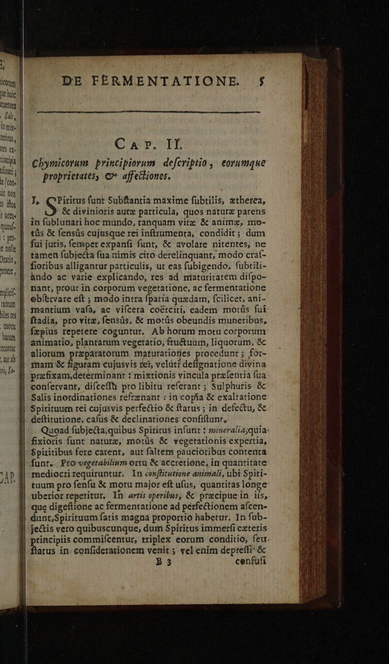 Jte huie | Put, Um les ex. titia (inar lic nq !: illos Un. Oratio, ene, nyc tatum biles fes erantut TD DE FERMENTATIONE. J, QPiritus funt Subftantia maxime fübtilis, atherea, &amp; divinioris autz particula, quos natura parens in fublunari hoc. mundo, tanquam vitz &amp; animz, mo- tüs &amp; fensüs cuj&amp;sque rei inftrumenta, condidit; dum fui juris, femper expanfi funt, &amp; avolare nitentes, ne tamen fubjecta fua nimis cito derelinquant, modo craí- ando ac varie explicando, res ad ntaturitatem difpo- fzpius repetere coguntur. Ab horum motu corporum prafizam,determinant : mixtionis vincula przíentia fua confervant, difceffü pro libitu referant ; Sulphuris &amp; Salis inordinationes refrenant : in copa &amp; exaltatione Spirituum rei cujusvis perfe&amp;tio &amp; ftatus ; in defectu, &amp; deftitutione, cafus &amp; declinationes confiftunr, Quoad fubje&amp;ta;quibus Spiritus infunt t zneralia;quia: fixioris funt nature, motüs &amp; vegetationis expertia, funt.. Pro vegetabiliwm ortu &amp; accretione, in quantitate mediocrirequiruntur. In conffitutione animali, ubi Spiti- tuum pro fenfu &amp; motu major eft ufus, quantitas longe uberior reperitur, In artis operibus, &amp; pracipuein iis; dunt,Spirituum fatis magna proportio habetur. In fub- je&amp;is vero quibuscunque, dum Spiritus immerfi czteris principiis commifcentur, triplex eorum conditio, feu. ftatus in: confiderationem venit ; vel enim depreffi &amp; 53 cenfufi