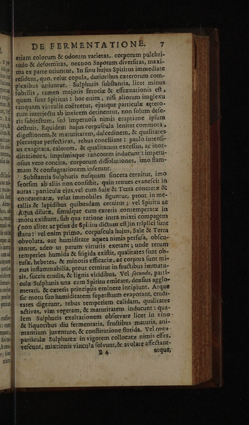 , t p lIdige. is vig latione quotum 5 exile Tunt MM DE FERMENTATIONE. 7 etiam colorum &amp; odorum varietas. corporum puichri- tüdo &amp; deformitas, necnon Saporam diverfitas, maxi- ma ex parte oriuntur, In finu hujus Spiritus immediate | refident, quo, velut copula, durioribus czterorum com- | plexibus uniuntur; Sulphuris fubftantia, licet minus | fübrilis , tamen majoris ferocic &amp; effrznationis eft, | quam funt Spiritus : hoc enim , nifi aliorum implexu tanquam vinculis co&amp;rcetur, ejusque particula €etero- tt, ke pot lim mitia fus alis entt| us dee b tis mi f : Dado Yis feri] Atm. bus, ib f s, 0t moi vi ft vide T rit fubjectum, fed impetuoía nimis eruptione ipfum deittuit. Equidem hujus corpufcula leniter commota » digeftionem,&amp; maturitatem, dulcedinem, &amp; qualitates plerasque petfe&amp;ivas, rebus conciliant :. paulo intenfi- | us exagitata, calorem, &amp; qualitatum exceflus, ac inor- | dinationes, imprimisque rancorem inducunt : impetu- ofius vero concita; corporum diffolutiones, imo flam- mam &amp; conflagrationem inferunt. Subftantia Sulphuris nufquam fincera cernitur, imo feorfim ab«liis non confiftit, quin tenues evaneícit in | autas ; particula ejus,vel cum Sale &amp; Terra concreta óc 'coneatenatz, velut immobiles figuntur, prout in me- ' tallis &amp; lapidibus quibusdam cernitur ; vel Spiritu ac |. Kqua dilutz,. fimulque cum cxteris contemperatz in | -motu exiftunt, füb qua ratione intra mixti compagem | (non aliter ac ptius de Spi:itu dictum eft)in triplici lunt |! ftatu?! vel enim primo, corpnfcula hujus, Sale &amp; Terra cum ad] iquam pundo] alecere eer pore d patus eot emi punt ud Rei cud Kam ir linca eua ! temperies humida &amp; frigida exiftit, qualitates funt ob- tuf; hebetes, &amp; minoris efficaciz, ac corpora funt mi- | nus inflammabilia, ptout cernitur in fru&amp;ibus immatu- xis, füccis crudis, &amp; lignis viridibus, Vel fecundo, paiti- -culz'Sulphuris una cum Spiritu emicare; denfius agglo- | -merari; &amp; cxteris principiis eminere incipiunt. Atque | fc motu fuo humiditatem fuperfluam evaporant, crudt- | tates digerunt, rebus temperiem. calidam, qualitates a&amp;ivás, vim vegetam, &amp; maturitatem inducunt : qua- Jem Sulphuris exaitationem obfervare licet in vino | -&amp; liquoribus diu fermentatis, fru&amp;ibus maturis, ani- | 'maritium juventute, &amp; conftitutione florida. Vel tertto | particule Sulphurez in vigorem collocate nimis effer, vefcunt, mixtionis vincu!a folvunt,&amp;c avolare affectant- : R^ atque;