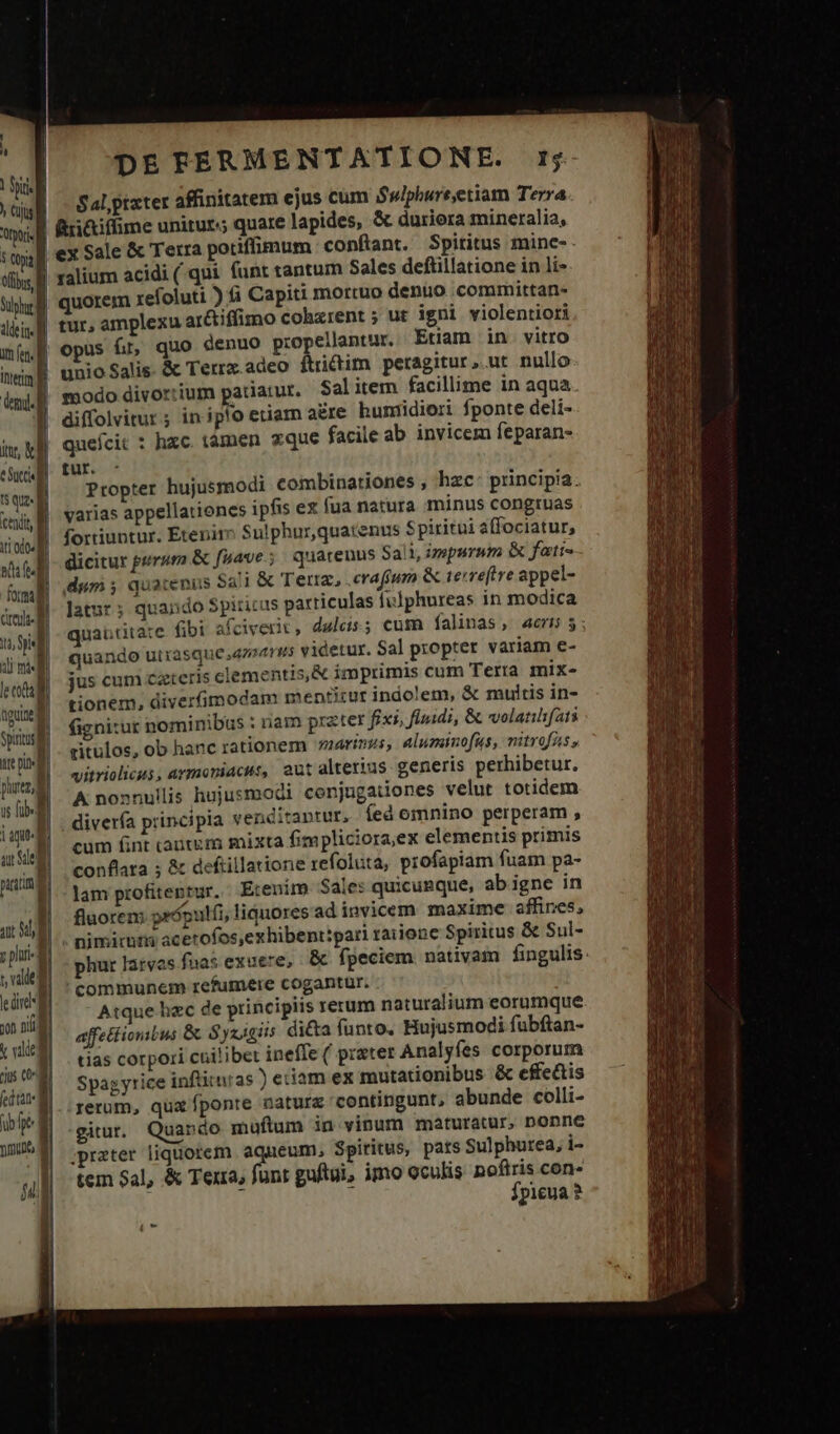 | Jl Sulphur ditis im ft. [ Item [ [COM iv, d eS I$ qua ! cedit iti odo m ii * ————— — formali credi d iu yl di mi lt end ngu Spi adu | prec cdi — T m | age ar Se pute jt Sd, | ; phia t, valde || le üt yon nili] t vilde | eius o (ed tat ub ft mumultos ql DETFERMENTATIONE. rj Sal, ptater affinitatem ejus cum Swlphure,etiam Terra f&amp;i&amp;iffime unitur; quare lapides, &amp; duriora mineralia, valium acidi (qui funt tantum Sales deftillatione in li» quorem xefoluti ) fi Capiti mortuo denuo .committan- tur, amplexu ar&amp;iffimo cohxrent ; ut igni violentiori opus fr, quo denuo propellantur. Etiam in vitro unio Salis. &amp; Terrz.adeo ftrictim peragitur, ut nullo modo divortium patiatur. Salitem facillime in aqua diffolvitur ; in ipo etiam a£re bunrdiori fponte deli- queícit : hzc. tamen zque facile ab invicem feparan- fur. - Propter hujusmodi combinationes , hzc: principia. varias appellationes ipfis ex fua natura minus congruas fortiuntur. Etenim Sulphur,quatenus Spiritui affociatur, dicitur puram &amp; fuave; quarenus 5a. 1 impurum &amp; fatis latur; quando $piticus particulas fulphureas in modica quaütitate &amp;bi afciverit, dulcis; cum falinas, acr; quando utrasque 4224195 videtur. Sal propter variam e- jus cum cateris clementis,&amp; imprimis cum Terra mix- tionem, diverfimodam mentitur indolem, &amp; multis in- fignitur nominibus : nam prater fixi, fluidi, &amp; volanifats zitulos, ob hanc rationem marinus, aluminofus, nitrofas, vitriolicus, armoniacus, aut alterius generis perhibetur. A nonnullis hujusmodi conjugationes velut totidem diverfa principia venditantur, fed omnino perperam , cum fint cante m mixta fimpliciora;ex elementis primis conflata ; &amp; deftillatione refoluta, profapiam fuam pa- lam profitentur. Etenim $ales quicunque, ab igne in fluorem própulfi, liquores adinvicem maxime affines, . nimirnrs acerofos,exhibenttpari raiione Spiritus &amp; Sul- phur larvas fuas exuere, &amp; fpeciem. nativam fingulis: communem refumere cogantur. . Atque hzc de principiis rerum naturalium eorumque affettionbus &amp; Syxigiis dicta funto. Hujusmodi fubftan- tias corpori cuilibet ineffe ( prater Analyfes corporum Spagyrice inflitnras ) eciam ex mutationibus &amp; effe&amp;tis rerom, qux fponte natura contingunt, abunde colli- gitur. Quando muftum in vinum maturatur, Donne ;prater liquorem aqueum, Spiritus, pars Sulphurea, i- tem Sal, &amp; Terra, funt guftui, imo oculis noftris con» fpicua ?