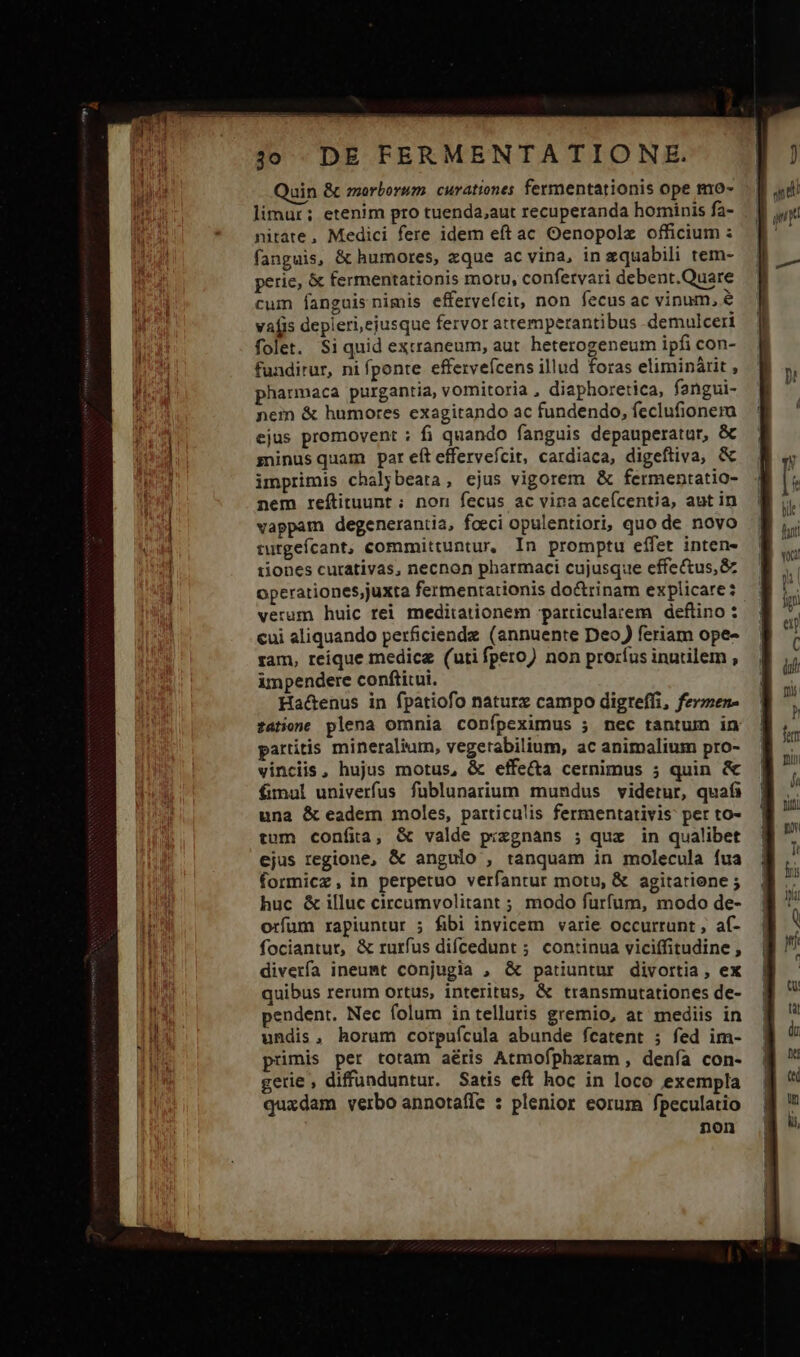 Quin &amp; emorbormm. curationes fermentationis ope mo- limur; etenim pro tuenda,aut recuperanda hominis fa- nitate, Medici fere idem eft ac Oenopolz officium : fanguis, &amp; humores, zque ac vina, in zquabili tem- perie, &amp; fermentationis motu, confetvari debent.Quare cum fanguisnimis effervefcit, non fecus ac vinum, € vafis depleri,ejusque fervor attemperantibus .demulceri folet. Siquid extraneum, aut. heterogeneum ipfi con- fundirur, ni fponte effervefcens illud foras eliminárit , pharmaca purgantia, vomitoria , diaphoretica, fangui- nem &amp; humores exagitando ac fundendo, feclufionerma ejus promovent ; fi quando fanguis depauperatur, &amp; sninus quam par eft efferveícit, cardiaca, digeftiva, &amp; imprimis chalybeata, ejus vigorem &amp; fermentatio- nem reítituunt ;: non fecus ac vipa aceícentia, aut in vappam degenerantia, foeci opulentiori, quo de novo turgefcant, committuntur, In promptu effet inten- 1iones curativas, necnon pharmaci cujusque effectus, &amp; operationes;juxta fermentarionis doctrinam explicare: veram huic rei meditationem particularem deflino : cui aliquando perficiendz (annuente Deo) feriam ope- ram, reique medicz (uti fpero) non proríus inutilem , impendere conftitui. Ha&amp;enus in fpatiofo naturz campo digteffi, fermen- satione plena omnia confpeximus ; nec tantum in partitis mineralium, vegetabilium, ac animalium pro- vinciis, hujus motus, &amp; effe&amp;a cernimus ; quin &amp; fimul univerfus fublunarium mundus videtur, quafi una &amp; eadem moles, particulis fermentativis: per to- tum confita, &amp; valde pixzgnans ; quz in qualibet ejus regione, &amp; angulo , tanquam in molecula fua formicz, in perpetuo verfantur motu, &amp; agitatione ; huc &amp; illuc circumvolitant ; modo furfum, modo de- orfum rapiuntur ; fibi invicem varie occurrunt , af- fociantur, &amp; rurfus difcedunt ; continua viciffitudine , diverfa ineumt conjugia , &amp; patiuntur divortia, ex quibus rerum ortus, interitus, &amp; transmutationes de- pendent. Nec folum in telluris gremio, at mediis in undis, horum corpuícula abunde fcatent ; fed im- primis per totam aéris Atmofpheram , denfa con- gerie , diffünduntur. Satis eft hoc in loco exempla quadam verbo annotaffe : plenior eorum fpeculatio non