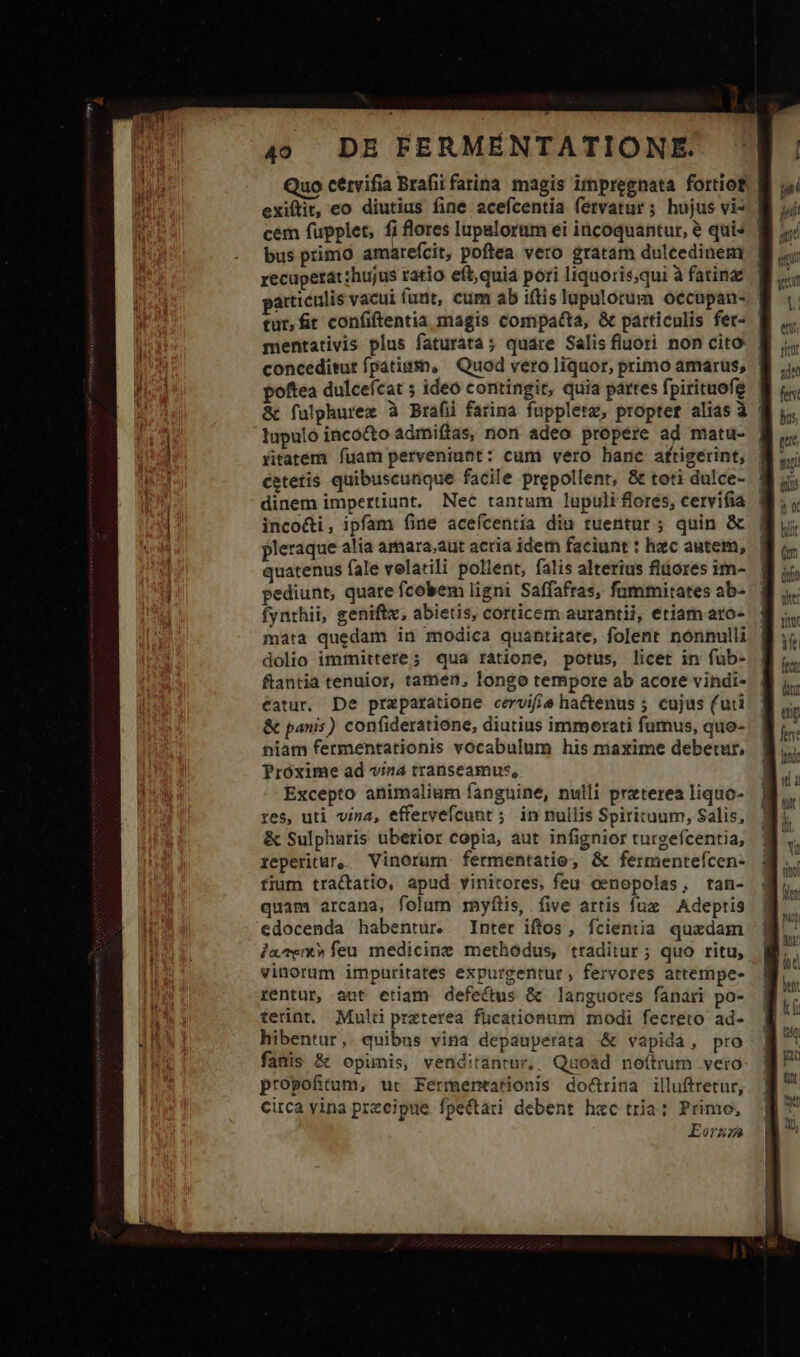 Quo cetvifia Brafii farina magis impregnata fortiof | exiftit, eo diutius fine acefcentia fetvatur ; hujus vi* | cem fupplet, fi flores lupalorum ei incoquantur, &amp; quis | bus primo amareícit, poftea vero gratam dulcedinem | recuperat:hujus ratio eft; quiá pori liquoris;qui à fating particulis vacui funt, cum ab iftis lapulorum occupan- tur,ft confiftentia magis compatta, &amp; particulis fet- mentativis plus faturata; quare Salis fluori non cito | conceditur fpatism, | Quod vero liquor, primo amarus, poftea dulcefcat 5 ideo contingit, quia partes fpirituofe &amp; fulphurez à Brafiüi farina fuppletz, propter alias à lupulo incocto admiftas, non adeo propere ad matu- | ritatem fuam perveniunt: cum vero hanc aftigerint, cetetis quibuscunque facile prepollenr, &amp; toti dulce- dinem impertiunt. Nec tantum lupuli flores, cervifia incodi, ipfam fine acefcentia diu tuentur ; quin &amp; pleraque alia amara;aut acria idetn faciunt : hzc autem, quatenus fale volatili pollent, falis alterius fláores im- pediunt, quare fcobem ligni Saffafras, fummitates ab- fynthii, geniftx, abietis, corticem aurantii, etiam aro- mata quedam in modica quantitate, folent nónnulli dolio immittere; qua ratione, potus, licet in fub- ftantia tenuior, tamen, longo tempore ab acore vindi- catur, De przparatione cervifie hactenus ; cujus (uti &amp; panis) confideratione, diutius immerati fumus, quo- niam fermentationis vocabulum his maxime debetur. Próxime ad viz transeamus, Excepto animalium fanguine, nulli preterea liquo- res, uti vina, effervefcunt 5 in nullis Spirituum, Salis, &amp; Sulphuris ubetior copia, aut infignior turgefcentia, reperitur, Vinorum ferméntatio, &amp; fermenteícen- fium tractatio, apud vinitores, feu oenopolas, tan- quam arcana, folum myftis, (ive artis fux — Adeptis edocenda habentur. Inter iftos, fcientia quxdam ja^em» feu medicinz methodus, traditur; quo ritu, vinorum impuritates expurgentur , fervores artempe- rentur, aut etiam defectus &amp; languores fanari po- terint. Multi preterea fücationum modi fecreto ad- hibentur,. quibus vina depauperata &amp; vapida, pro fanis &amp; opimis, venditantur,. Quo&amp;d noítrum vero propofitum, ur Fermentationis doürina illuftretur, circa vina przeipue fpectari debent hxc tria; Primo, Eorze