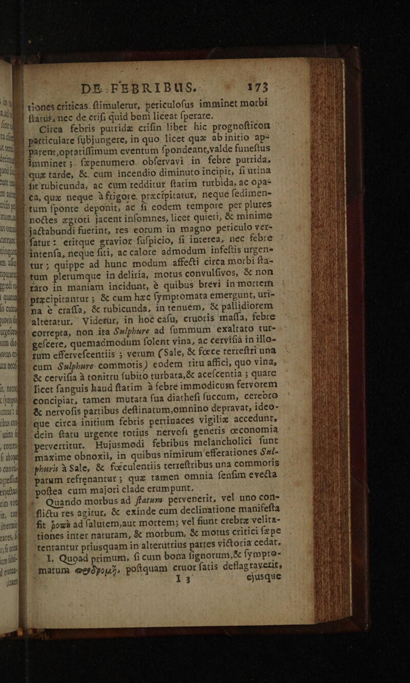 E r u ! E ted | decim uod tg Unt nd 1 ! 1t aue | crise i b mung A OT ME um M m aouj apu 1 rad: v RG p à | Quan 15 CucyJ yos di Urgeite Ju die Quis (ri t2 neo) ] iu f  [ymo uoc: | i ibus c | ———M | | i l | ] p uin: ij Con f dio COD VU xreffu NA | a jnermit | mes b y frutti m (a ] tritt mc) |! DE.FEBRIBUS. 173 cones eriticas. flimuletur, periculofus imminet morbi ftatüs, nec de crifi quid boni liceat fperare. Circa febris putridz crifin liber hic prognofticon particulare fübjungere, in quo. licet qux abinitio ap parent,optatiffimum eventum fpondeant,valde funeftus imminet ;. fzpenumero. obfervavi in febre putrida, qug tarde, &amp;. cum incendio diminuto incipit, fi urina ja&amp;tabundi fuerint, res eorum in magno periculo ver- fatur: eritque gravior fufpicio, fi in:erea, nec febre intenfa, neque fiti, ac calore admodum infeftis urgens tur; quippe ad hunc modum affetti circa morbi fta- tum plerumque in deliria, motus convulfivos, &amp; non faro in maniam incidunt, € quibus brevi in mortem przcipitantur ; &amp; cum hxc fymptomata emergunt, uri- na e craffa, &amp; rubicunda, in tenuem, &amp; pallidiorem alteratur. Videtür, in hoc cafu, cruoris mafífa, febre correpta, non ita Sw/pbure ad fummum exaltato tut- geícere, quemadmodum folent vina, ac cervifià in illo- tum effervefcentiis ; verum (Sale, &amp; foece terreftri una cum Gwlphure: commotis) codem ritu affici, quo vina, &amp; cervifia à tonitru fubito turbata, &amp; acefcentia ; quare licet fanguis haud ftatim à febre immodicum fervorem concipiat, tamen mutata fua diathefi füccum, cereoro &amp; nervofis partibus deftinatum,omnino depravat, ideo- que circa initium febris pertinaces vigiliz accedunt, dein ftatu urgente totius nervofi generis oeconomia pervertitur. Hujusmodi febribus melancholici funt maxime obnoxii, in quibus nimirum efferationes $zi- phura à Sale, &amp; focculentiis terreftribus una commotis parum refrenantur ; qua tamen omnia fenfim evecta oftea cum majori clade erumpunt, Quándo morbus ad fatus pervenerit, vel uno con- fli&amp;u res agitur, &amp; exinde cum declinatione manifefta fit pou ad falutem,aut mortem; vel fiunt crebra velita- tiones inter naturam, &amp; morbum, &amp; motus critici fzpe tentantur priusquam in alterutrius partes vi&amp;oria cedat. I. Quoad primum, fi cum bona fignorum,&amp; fympto- matum ejópoj.j, pofiquam cruor fatis deflag raverit, »$j ejusque