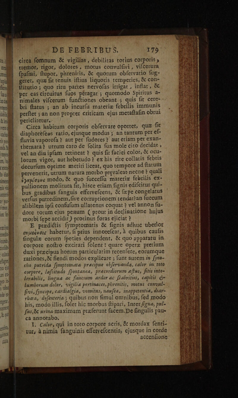 Ine Into feri Tel TS Te tit Yon dbi &amp; lei erord Cau s pud nd ymo m, hd t exciod lo dui mend Tis visi ott ir pars jw, m le tp cordc ii confide Calor euer ya eji 2n Ctt y ll s tool odo er gent cernere i qu poo aoo Aoi DE FEBRTIBU S. circa fomnum &amp; vigilias , debilitas totius corporis tremor, rigor, dolores, motus convulfivi , vifceruma (pafmi, ftupor, phreniris, &amp; quorum obfervatio fug- geret, quz fit tenuis iftius liquoris temperies, &amp; con- flitutio ; quo ritu partes nervofas irrigat , inflat , &amp; nimales vifcerum funciones obeant ; quis fit cere-- bri ftatus ; an ab incurfu materiz febrilis immunis petftet ; an non propter criticam ejus metaftafin obrui periclitetur, Circa habitum corporis obfervare oportet, quiz fit diaphorefees ratio, ejusque modus ; an tantum per ef- fluvia vaporofa? aut per füdores? aut etiam per exan- vel an diu ipfam retineat ? quis fit faciei color, &amp; ocu- lorum vigor, aut hebetudo? ex his rite collatis febris decurfum optime metiri liceat, quo tempore ad ftatum pervenerit, utrum natura morbo prevaleat necne ? quali iykpíesoe modo, &amp; quo fucceffü materiz febrilis ex- pulfionem molitura fit, hisce etiam fignis edifcitur qui- bus gradibus fanguis effervefcens, &amp; fpe congelatus verfus putredinem,five corruptionem tendat?an fuccum alibilem ip(i confufum ullatenus coquat ? vel annon fu- dore totum ejus penum ( prout in declinatione hujus morbi fepe accidit ) protinus feras ejiciat ? E przdictis fymptomatis &amp; fignis adhuc uberiot enueiosie habetur, fi prius innotefcar, à quibus caufis fingule eorum fpecies dependent, &amp; quo apparatu in corpore noftro excitari folent : quare opere pretium duxi przcipua horum particulatim recenfere, eorumque rationes, &amp; fiendi modos explicare ; funt autem i» fyne- cho. putrida fymptomata. pracipue obfervanda, calor 3n. toto corpore, lafiitudo fpontanea, precordiorum atus, fitis into- lerabilis, lingua ac faucium ardor ac. fCabrities, capitis ee lumborua dolor, vigilia pertinaces, pbrenitis, motus convpl- fivi, fyncope; cardialgia, vomitus, naufea, inappetentia, diar- vba, dyfenteria ; quibus nor fimul omnibus, fed modo his, modo illis, folet hic morbus ftipari, Inter figna, pnl- fus, &amp; urina. saaximam praferunt facem.De fingulis paus ca annotabo. I. Calor, qui in toto corpore acris, &amp; mordax fenti- tur, à nimia fanguinis efferveícentia, ejusque in corde accenfione