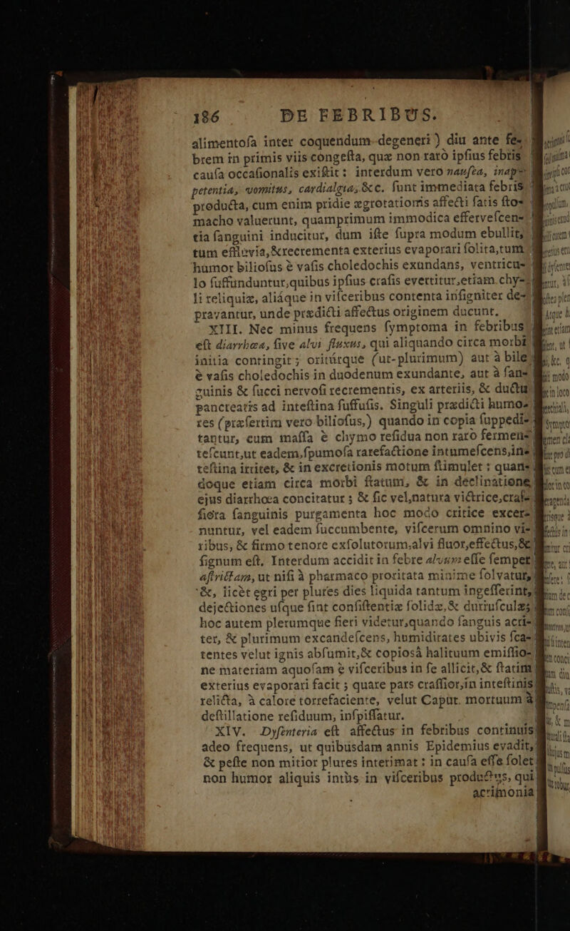 alimentofa inter coquendum-degeneri ) diu ante fe- brem in primis viis congefta, quz non rato ipfius febris cauía occafionalis exiftit: interdum vero zazfea, inapz d petentia, vomitus, cardialgia, &amp;c. funt immediata febris.) producta, cum enim pridie xgrotatiomis affecti fatis fto* | macho valuerunt, quamprimum immodica effervefcen- tía fanguini inducitur, dum ifte fupra modum ebullit;:| tum efllevia,&amp;recrementa exterius evaporari folita,tum lo (uffunduntur;quibus ipfius crafis evettitur,etiam.chy-s| pravantur, unde predicti affectus originem ducunt. ' XIII. Nec minus frequens fymptoma in febribus] eft diarrhea, five alvi fluxus, qui aliquando circa morbi! initia contingit; oritárque (ut-plurimum) aut à bile? e vafis choledochis in duodenum exundante, aut à fans] pancteatis ad inteflina fuffufis. Singuli pradicti humo res (prafertim vero biliofus,) quando in copia fuppedi- | tantur, cum imaífa &amp; chymo refidua non raro fermens | tefcunt,ut eadem,fpumofa rarefaione intumefcens,ine $i. teftina irritet, &amp; in excretionis motum ftimulet : quans M doque etiam circa morbi ftatum, &amp; in déclinatione | ejus diarrhoea concitatur ; &amp; fic vel,natura vi&amp;trice;crale M. fira fanguinis purgamenta hoc modo ctitice excerz M nuntur, vel eadem fuccumbente, vifcerum omnino viz] ribus, &amp; firmo tenore exfolutotum;alvi fluor,effe&amp;tus, 8 1 fignum eft, Interdum accidit in febre 4/vzzz effe fempet ] L '&amp;, licet egri per plures dies liquida tantum ingefferint,d i Q »1 deje&amp;iones ufque fint confiftentiz folidz,&amp; duriufculz hoc autem plerumque fieri videtur,quando fanguis acrisd tentes velut ignis abfumit,&amp; copiosà halituum emiflio- ne materiam aquofam e vifceribus in fe allicit, &amp; ftatim | , relicta, à calore torrefaciente, velut Capüt. mortuum à deftillatione refiduum, infpiffatur. 1 XIV. Dyfenteria eft affeQus in febribus continuis] adeo frequens, ut quibusdam annis Epidemius evadit;| &amp; pefte non mitior plures interimat : in caufa effe folet! acrimonia |