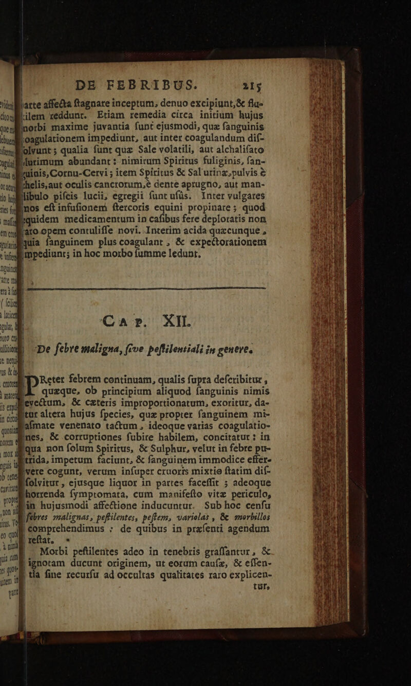 lilem reddunt. Etiam remedia circa initium hujus jnorbi maxime juvantia funt ejusmodi, qua fanguinis 7 ose impediunt, aut inter coagulandum dif- olvunt; qualia funt quz Sale volatili, aut alchalifato Irinis, Cornu-Cervi ; item Spiritus &amp; Sal'urinz,pulvis &amp; !helis,aut oculis cancrorum,e dente aprugno, aut man- Binos eft infufionem ftercoris equini propinare ; quod fiquidem medicamentum in cafibus fere deploratis non l'ato.opem contuliffe novi. Interim acida quzcunque , Impediunt; in hoc morbo fumme ledunt. QaAr. XII. De febre maligna, (ive. peflilentiali in geueve, | Ty Reter febrem continuam, qualis fupra deferibitue , eve&amp;um, &amp; czteris improportionatum, exoritur, da- Bafmate venenato tactum ; ideoque varias coagulatio- Ines, &amp; .corruptiones fubire habilem, concitatur : in Iqua non folum Spiritus, &amp; Sulphur, velut in febre pu- )b tenti cavitatt propa t dl itis, YS vere cogunt, verum infuper cruoris mixtie ftatim dif- folvitur, ejusque liquor in partes faceffit ; adeoque lhorrenda fymptomata, cum manifefto vitz periculo, lin hujusmodi affe&amp;ione inducuntur. Sub hoc cenfu yfebres. zmalignas , peftilentes, peftem, variolas , &amp; emerbillos Morbi peftilentes adeo in tenebris graffantur, &amp; ignotam ducunt originem, ut eorum cauíz, &amp; eífen- tüT»