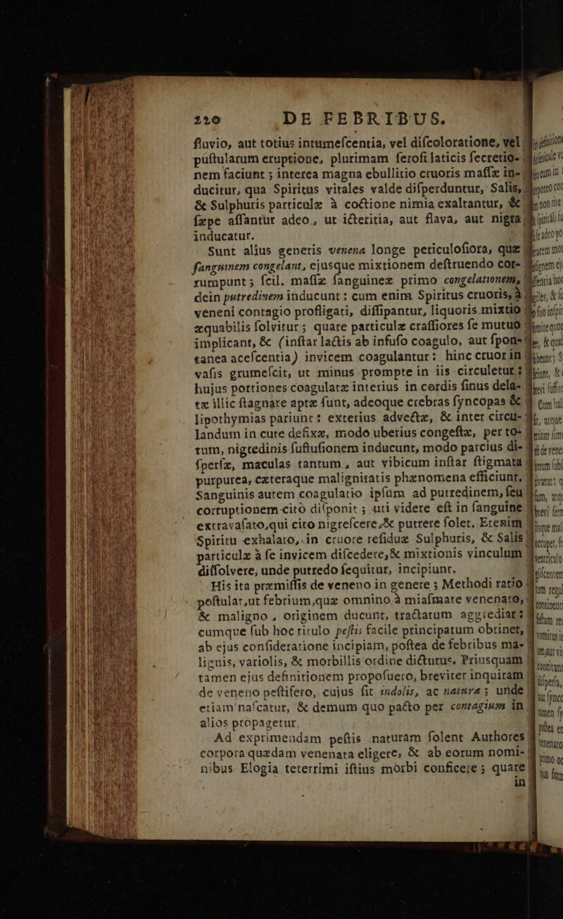 fluvio, ant totius intumefcentia, vel difcoloratione, vel 5/0 püftularum eruptione, plurimam ferofi laticis fecretio- Migiat nem faciunt ; interea magna ebullitio cruoris maffz in« Miunn : ducitur, qua Spiritus vitales valde difperduntur, Salis, dirt &amp; Sulphuris particnlz à co&amp;ione nimia exaltantur, &amp; doit fzpe affantut adeo, ut i&amp;teritia, aut flava, aut nigra d iiid inducatur. ] - TEGUA Sunt alius generis venena longe periculofiora, qu&amp; «nno fünguinem congelant, ejusque mixtionem deftruendo cor- | irem ej rumpunt; fcil. maffz fanguinez primo congelatinem, Miei to dein petredisem inducunt : cum enim Spiritus cruoris à die $i Ü diifolvere, unde putredo fequitur, incipiunt. cod His ita premiffis de veneno in genere ; Methodi ratio Bie eni poftular,ut febrium,quz omnino à miafmate venenato, die. &amp; maligno , originem ducunt, tractatum aggrediar du cumque fub hoc titulo peftis facile principatum obrinet, Din ab ejus confideratione incipiam, poftea de febribus ma- M... licnis, variolis, &amp; morbillis ordine dicturus. Priusquam Xen tamen ejus definitionem propofuero, breviter inquiram | iie de veneno peftifero, cujus fit zdolis, ac natmra ; unde | oe etiam nafcatur, &amp; demum quo pacto per corragmos in dier alios propagetur. Bus « Ad exprimendam peftis naturam folent Authores. dun corpora quzdam venenata eligere; &amp; ab eorum nomi- d... . dtu quo cA fj umo o nibus Elogia teterrimi iftius morbi conficere ; quare in Ü Ws ftn