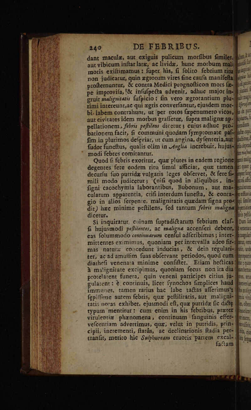 dant macule, aut exiguis pulicum morfibus fmiles/lio aut vibicum inftarlatg, aclivide, hunc morbum malili moris exiftimamus : fuper his, fi folito febrium ritu: non judicatur, quin zgrorum vires fine caufa manifeftalio profternuntut, &amp; contra Medici prognofticon mors Íz-. j d pe improvifa, '&amp; infufpe&amp;a advenit, adhuc major in-fi jus. eruit analignitatis fufpicio : fin vero zgrotantium plu- rimi intereunt;ac qui xgris converfantur, ejusdem mor-j bi. labem contrahunt, ut |per totos fxpenumero vicos, gi: &amp; p aut civitates idem morbus graífetur, fupra maligne ap-Wuure pellationem, febris pefilens dicetur y cujus adhuc pro- d bationem facit, fi communi quodam fympromate paf-d fim in plurimos defzviar, ut cum angina, dyfenteria,aut; fudor funeftus, qualis olim in 24»glia increbuit, hujussqii modi febres comitantur. 1 | Quod £i febris exoritur, qua plures in eadem regionegfinii; degentes fere eodem ritu fimul afficiat, quz tamengl qur | decuríu fuo putridz vulgaris leges obfervet, &amp; fere fieret mili modo judicetur; '(nifi quod in aliquibus, inegedife figni cacochymia laborantibus, Bubonum, aut masgeuiun cularum apparentia, crifi interdum funefta, &amp; contare: gio in alios ferpente, malignitatis quxdam figna prosgvi linis Si inquiratur, cuinam fupradictarum febrium claf-gipun ia f; hujusmodi pe[filentes, ac wsaligna. accenferi debent, heec eas folummodo centinzarum. cenfui ad(cribimus 5 inter- frui mittentes eximimus, quoniam pet intervalla adeo fire nur vm mas naturz concedunt inducias, &amp; dein regularis ui ter, acad amuífim fuas obfervant periodos, quod cum ditior: diathefüi venenata minime confiftet. Etiam he&amp;icas guion à malignitate excipimus, quoniam fecus non ita din frui: protelaremt funera, quin veneni participes citius ju- q gulatenr: €. continuis, licet fynochos fimplices haud E immunes, tamen rarius bac labe ta&amp;as afferimus' Mi fepiffime autem febris, quz peftiliratis, aut. maligni- Mui tatis noras exhibet, ejusmodi eft, qux putridz fic dide Wf typum mentitur: cum enim in his febribus, prater 8 viruleptiz phznomena, continuam fanguinis effer- | vefcentiam advertimus, qua; velut in putridis, prin» cipii, incrementi, flatás, ac declinationis ftadia pet- B: tranfit, merito hic $wiphuream cruoris partem die : EIS adam M '