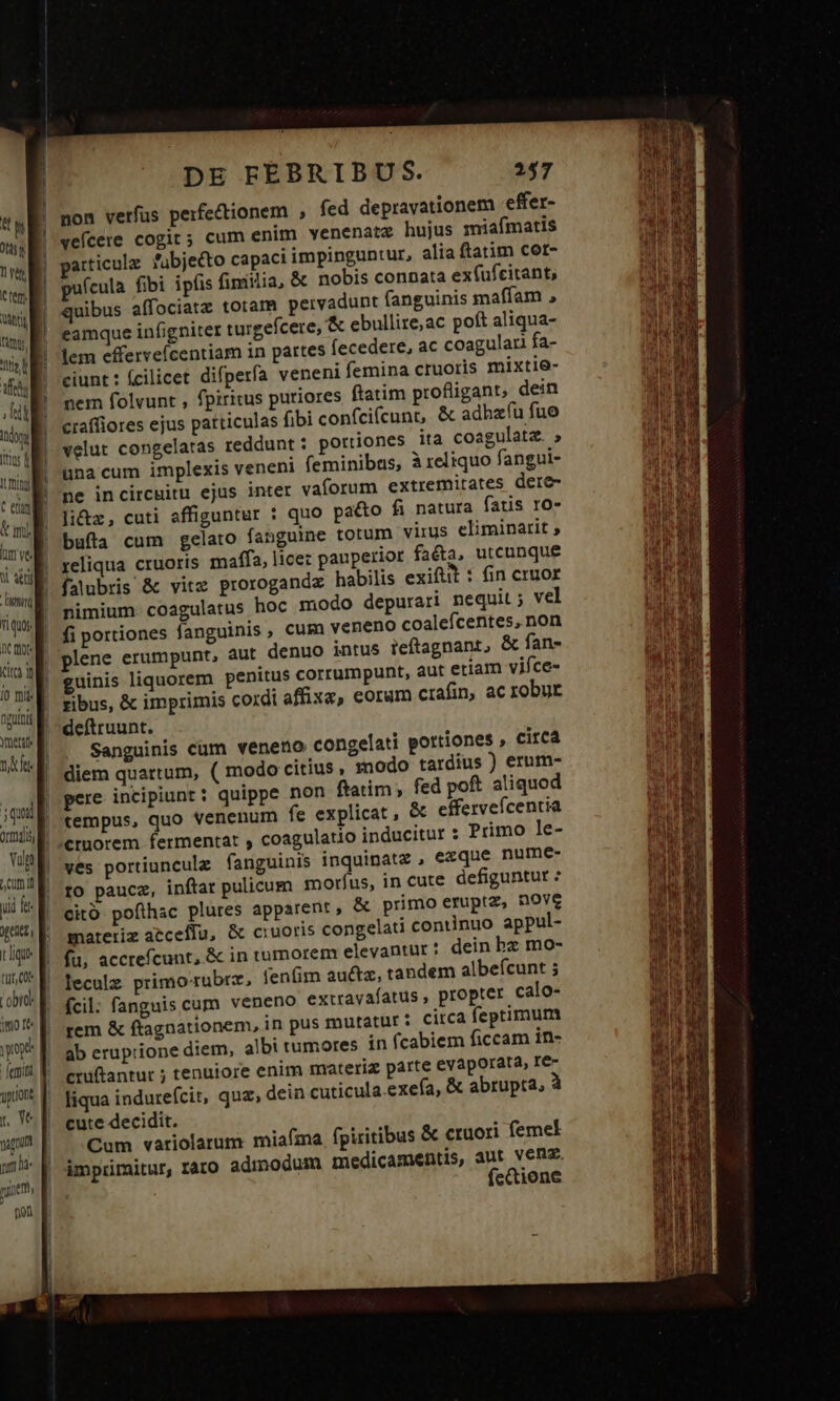 ! | j ' ! | | n | anti Ty. od ifs B: Indo (trus d Itt Ti quos nC mote Kia y [0 mis NATO Ynettre n ie p ÓÁ iq ordi; E Vulp comit yid fe get t ligu» tut, Cot obra E i00 I&amp;« | yop -Jemin guion p, Ve agnum pm ha nine - pon DE FEBRIBUS. non verfus perfectionem , fed depravationem -effer- veícere cogit; cum enim venenata hujus miafmatis articulz fübje&amp;to capaci impinguntur, alia ftatim cor- puícula fibi ipfis finiilia, &amp; nobis connata ex(üfcitant, quibus affociatz totam pervadunt fanguinis maffam , eamque infigniter turgefcere, &amp; ebullire,ac poft aliqua- lem efferveícentiam in partes fecedere, ac coagular fa- ciunt: fcilicet difperfa veneni femina cruoris mixtie- nem folvunt , fpiritus puriores ftatim profligant, dein craffiores ejus patticulas fibi confcifcunt, &amp; adhzíu fue velut congelatas reddunt : portiones ita coagulatz. » una cum implexis veneni feminibus, à reliquo fangui- ne incircuitu ejus inter vaforum extremitates dere- li&amp;z, cuti affiguntur : quo pacto fi natura fatis ro- bufta cum gelato fanguine totum virus eliminarit ; reliqua cruoris maffa, lice: panperior faeta, uteunque falübris &amp; vitz prorogandz habilis exiftt : fin cruor nimium coagulatus hoc modo depurari nequit ; vel fi portiones fanguinis , cum veneno coalefcentes, non plene erumpunt, aut denuo intus ieftagnant, &amp; fan- guinis liquorem penitus corrumpunt, aut etiam vifce- ribus, &amp; imprimis cordi affixa, coram crafin, ac robur deftruunt. Sanguinis cum veneno congelati pottiones , circa diem quartum, ( modo citius , modo tardius ) erum- pere incipiunt : quippe non ftatim, fed poft aliquod tempus, quo venenum fe explicat, &amp; eífervefcentia Primo le- ves portiuncule fanguinis inquinate , ezque nume- rto paucz, inftar pulicum moríus, in cute defiguntut : cito pofthac plures apparent , &amp; primo eruptz, nove materiz aeceflu, &amp; ciuoris congelati continuo appul- fu, accrefcunt, &amp; in tumorem elevantur : dein bz mo- leculz primo'rubre, fenfim auctz, tandem albefcunt ; fcil: fanguis cum veneno extrayafatus , propter calo- rem &amp; ftagnationem, in pus mutatur i citca feptimum ab eruptione diem, albi tumores in fcabiem ficcam in- cniftantur ; tenuiore enim materiz parte eVaporata, Ie. liqua indurefcit, quz, dein cuticula exea, &amp; abrupta, à cute decidit. Cum variolarum miafma fpiritibus &amp; cruori femel imprimitur, raro admodum medicamentis, aut venz. feQtione