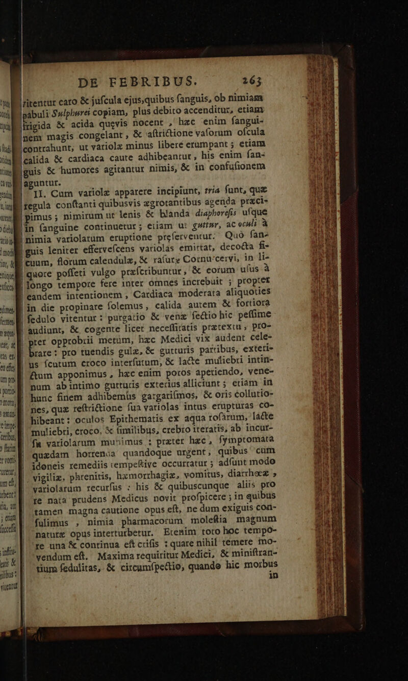 didi t0 liodi Int, X Tiqi xcti dime Fetttet. ICE O nef, impo poris rotg, ) fna ACCU y ybenti ; etit frccef infit us &amp; DE FEBRIBUS. 163 ritentar caro &amp; jufcula ejus;quibus fanguis, ob nimiam [pabuli Sulphurei copiam, plus debito accenditur, etiam (frigida &amp; acida qugvis nocent , hac enum fangui- mem magis congelant , &amp; aftricione vaforum ofcula |contrahunt, ut variolx minus libere erumpant ; etiam lealida &amp; cardiaca caute adhibeantur , his enim fan- |guis &amp; humores agitantur nimis, &amp; in confufionem aguntur. |pimus ; nimirum ut lenis &amp; blanda diapherefis ufque lin (anguine continuetur; eiiam ut gw», ac oculi à | nimia variolarum eruptione preferventur;' Quà fans | guis leniter effervefcens variolas emirtat, decocta fi- | euum, florum calendulz, &amp; rafure Cornu:cervi, in li- | quore poffeti vulgo prafcribuntur, &amp; eorum uus à | longo tempore fere inter omnes increbuit ; proptet | eandem intentionem , Cardiaca moderata aliquoties | in die propinare folemus, calida autem &amp; fortiora !fedulo vitentur : purgatio &amp; venz fe&amp;tio hic pefime audiunt, &amp;. cogente licet neceffiratis prztexiu, pro- Lh z 1 | brare : pro tuendis gulz, &amp; gutturis partibus, exteti- | us fcutum croco interfutum, &amp; la&amp;te muliebri intin- | ftum apponimus , hzc enim poros apetiendo, vene- num abintimo gutturis exterius allictant ; etiam in hunc finem adhibemüs ga:gatifmos, &amp; oris collutio- nes, quz reítri&amp;ione fua variolas intus erupturas CO- hibeant: oculos Epithematis ex aqua rofarum, [a&amp;e muliebri, croco, X fimilibus, crebro iteratis, ab incut- fa variolaum mun»imus ; prxter hzc, fymptomata quzdam horrenoa quandoque urgent, quibus 'cum ideneis remediis :empeftive occurratur ; adfunt modo vigiliz, phrenitis, hzmorrhagiz, vomitus, diarrhoez variolarum recurfus : his &amp; quibuscunque aliis pro re nata prudens Medicus novit profpicere ; in quibus tamen magna cautione opus eft, ne dum exiguis con- fulimus , nimia pharmacorum moleftia magnum natute Opus interturbetur. Etemim toro hoc tempo- re una &amp; continua eftcrifis : quare nihil témere mo- vendum eft. Maxima requiritur Medici, &amp; miniftran- tium fedulitas,.&amp; circumfpectio, quande hic morbus in